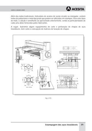 Além das molas tradicionais, helicoidais de arames de seção circular ou retangular, existem
molas de poliuretano e mola tipo prato que podem ser utilizadas em estampos. Para estes tipos
de mola, o cálculo é semelhante ao apresentado anteriormente, sendo as particularidades de
cada uma delas fornecidas pelos fabricantes.

A seguir, ilustramos alguns equipamentos de corte e perfuração de chapas de aços
inoxidáveis, bem como a concepção de matrizes de furação de chapas:




                                          Fig. (17)




                                          Estampagem dos aços inoxidáveis              25
 