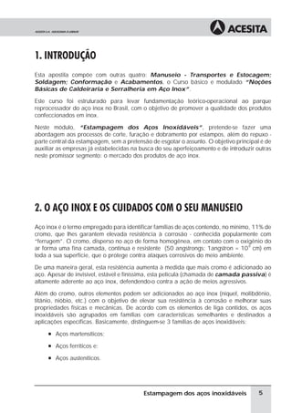 1. INTRODUÇÃO
Esta apostila compõe com outras quatro: Manuseio - Transportes e Estocagem;
Soldagem; Conformação e Acabamentos, o Curso básico e modulado “Noções
Básicas de Caldeiraria e Serralheria em Aço Inox”.

Este curso foi estruturado para levar fundamentação teórico-operacional ao parque
reprocessador do aço inox no Brasil, com o objetivo de promover a qualidade dos produtos
confeccionados em inox.

Neste módulo, “Estampagem dos Aços Inoxidáveis”, pretende-se fazer uma
abordagem aos processos de corte, furação e dobramento por estampos, além do repuxo -
parte central da estampagem, sem a pretensão de esgotar o assunto. O objetivo principal é de
auxiliar as empresas já estabelecidas na busca do seu aperfeiçoamento e de introduzir outras
neste promissor segmento: o mercado dos produtos de aço inox.




2. O AÇO INOX E OS CUIDADOS COM O SEU MANUSEIO
Aço inox é o termo empregado para identificar famílias de aços contendo, no mínimo, 11% de
cromo, que lhes garantem elevada resistência à corrosão - conhecida popularmente com
“ferrugem”. O cromo, disperso no aço de forma homogênea, em contato com o oxigênio do
ar forma uma fina camada, contínua e resistente (50 angstrongs; 1angstron = 10-8 cm) em
toda a sua superfície, que o protege contra ataques corrosivos do meio ambiente.

De uma maneira geral, esta resistência aumenta à medida que mais cromo é adicionado ao
aço. Apesar de invisível, estável e finíssima, esta película (chamada de camada passiva) é
altamente aderente ao aço inox, defendendo-o contra a ação de meios agressivos.

Além do cromo, outros elementos podem ser adicionados ao aço inox (níquel, molibdênio,
titânio, nióbio, etc.) com o objetivo de elevar sua resistência à corrosão e melhorar suas
propriedades físicas e mecânicas. De acordo com os elementos de liga contidos, os aços
inoxidáveis são agrupados em famílias com características semelhantes e destinados a
aplicações específicas. Basicamente, distinguem-se 3 famílias de aços inoxidáveis:
     à Aços martensíticos;

     à Aços ferríticos e;

     à Aços austeníticos.




                                          Estampagem dos aços inoxidáveis              5
 