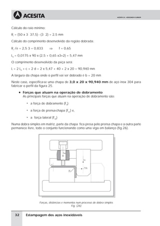 Cálculo do raio mínimo:

Ri = (50 x 3 37,5) - (3 2) = 2,5 mm

Cálculo do comprimento desenvolvido da região dobrada:

Ri /e = 2,5 3 = 0,833        ⇒         f = 0,65

Ld = 0,0175 x 90 x (2,5 + 0,65 x3÷2) = 5,47 mm

O comprimento desenvolvido da peça será:

L = 2 Ld + c + 2 d = 2 x 5,47 + 40 + 2 x 20 = 90,940 mm

A largura da chapa onde o perfil vai ser dobrado é b = 20 mm

Neste caso, especifica-se uma chapa de 3,0 x 20 x 90,940 mm de aço inox 304 para
fabricar o perfil da figura 25.
     à Forças que atuam na operação de dobramento
       As principais forças que atuam na operação de dobramento são:

          ã   a força de dobramento (Fd);

          ã   a força de prensa-chapa (Fpc) e,

          ã   a força lateral (Flat)

Numa dobra simples em matriz, parte da chapa fica presa pelo prensa chapa e a outra parte
permanece livre, todo o conjunto funcionando como uma viga em balanço (fig.26).




                     Forças, distâncias e momentos num processo de dobra simples
                                               Fig. (26)


  32     Estampagem dos aços inoxidáveis
 