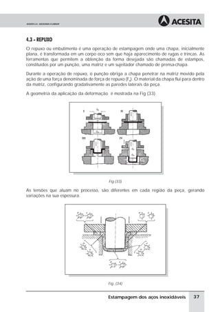 4.3 - REPUXO
O repuxo ou embutimento é uma operação de estampagem onde uma chapa, inicialmente
plana, é transformada em um corpo oco sem que haja aparecimento de rugas e trincas. As
ferramentas que permitem a obtenção da forma desejada são chamadas de estampos,
constituídos por um punção, uma matriz e um sujeitador chamado de prensa-chapa.

Durante a operação de repuxo, o punção obriga a chapa penetrar na matriz movido pela
ação de uma força denominada de força de repuxo (FR). O material da chapa flui para dentro
da matriz, configurando gradativamente as paredes laterais da peça.

A geometria da aplicação da deformação é mostrada na Fig (33).




                                         Fig (33)

As tensões que atuam no processo, são diferentes em cada região da peça, gerando
variações na sua espessura.




                                         Fig. (34)


                                         Estampagem dos aços inoxidáveis            37
 
