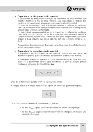 à Capacidade de alongamento do material
       A capacidade de alongamento é função da velocidade de endurecimento pelo
       trabalho mecânico a frio de cada material. Esta capacidade é medida pelo
       coeficiente de encruamento n (tangente à sua curva tensão deformação).
       Em materiais com elevado coeficiente de encruamento, a deformação localizada
       causa um incremento rápido da resistência mecânica e o material se torna capacitado
       a resistir cada vez mais à deformação.
       Em materiais de pequeno coeficiente de encruamento, a deformação localizada
       causa uma estricção (redução de seção) e uma perda da resistência mecânica.
       Comparativamente, os aços baixo carbono e o inox tipo 430 apresentam coeficientes
       n iguais a 0,22 enquanto que para o aço inox 304 este coeficiente atinge a n =
       0,48.

       A capacidade de endurecimento de um aço é uma função que depende basicamente
       de sua composição química.
     à Capacidade de embutimento do material
       A capacidade de embutimento de um material depende da sua relação de
       deformação plástica que é uma medida da resistência à estricção do material.

       A severidade máxima de repuxo é a condição limite de repuxo para uma única
       operação. É determinada para os aços inoxidáveis, a partir da relação prática,
       válida para o intervalo de 25 a 600 de d/e.



                                                           d
                                  βοmax = 2,15 - 0,001 .
                                                           e



onde d é o diâmetro do punção e “e” é a espessura da chapa.

A relação abaixo é chamada de relação de repuxo em função da geometria da peça,


                                                 D
                                          βο =
                                                 d



onde D é o diâmetro do blank e d o diâmetro do punção.

          ã   Se βο ≤ βοmax , a peça poderá ser repuxada em apenas uma operação.

          ã   Se βο > βοmax , a peça necessariamente deverá ser estampada em mais de uma
              operação de repuxo.




                                          Estampagem dos aços inoxidáveis           39
 