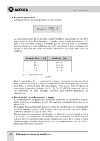 à Redução percentual
     A redução numa operação de repuxo é expressa por:



                                                100 (D - d)
                                 Redução % =
                                                     D



     A redução % varia de 40 a 60% para os aços inoxidáveis austeníticos e de 40 a 55%
     para os aços ferríticos. Em estampagem profunda, o grau de redução varia de acordo
     com o raio da matriz utilizada. À medida que os raios das matrizes decrescem,
     diminuem também a estampabilidade dos aços inoxidáveis. A tabela da figura 36,
     mostra as reduções dos aços inoxidáveis austeníticos em função dos raios das
     matrizes.


                  Raio da Matriz (*)                   Redução (%)
                             15 e                        50 a 60
                             10 e                        40 a 50
                             5e                          30 a 40
                              2e                          0 a 10

               (*) e = espessura do blank
                                            Fig.(36)

     Para o caso de βο > βοmax , empregam-se reduções sucessivas (repuxos sucessivos)
     que consistem em dividir a operação de repuxo em várias etapas para que, em cada
     uma delas, a condição limite não seja atingida. Para os aços inox é freqüente se
     estabelecer a seguinte relação de redução: 35, 30, 20 e10%. A relação de redução
     vai diminuindo em cada operação sucessiva, pelo aumento progressivo do
     encruamento.
 à Ferramental - matriz, punção e folgas
     O ferramental deve ser projetado e construído levando-se em conta tanto a matéria-
     prima (aço inox, aço carbono, bronze, etc), quanto a quantidade de peças a serem
     produzidas.
     O desgaste do conjunto matriz - punção é função do tipo de metal a ser embutido. Um
     metal de alta dureza causa maior desgaste que um metal macio; um metal oxidado
     aumenta a abrasão de duas a cinco vezes.
     Os aços inoxidáveis provocam alto desgaste por abrasão e tendem a aderir à matriz
     e ao punção e, por este motivo, recomenda-se o uso de materiais que minimizem esta
     adesão: aços ferramentas de alta dureza tratados com cromo duro, punção e matriz
     endurecidas por tratamento de nitretação; matrizes compostas com a face de trabalho
     fabricadas com bronze alumínio.




40     Estampagem dos aços inoxidáveis
 