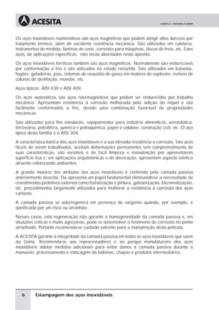 Os aços inoxidáveis martensíticos são aços magnéticos que podem atingir altas durezas por
tratamento térmico, além de excelente resistência mecânica. São utilizados em cutelaria,
instrumentos de medida, lâminas de corte, correntes para máquinas, discos de freio, etc. Estes
aços, de aplicações específicas, não serão abordados nesta apostila.

Os aços inoxidáveis ferríticos também são aços magnéticos. Normalmente são endurecíveis
por conformação a frio e são utilizados no estado recozido. São utilizados em baixelas,
fogões, geladeiras, pias, sistemas de exaustão de gases em motores de explosão, recheio de
colunas de destilação, moedas, etc.

Aços típicos: AISI 430 e AISI 409.

Os aços austeníticos são aços não-magnéticos que podem ser endurecidos por trabalho
mecânico. Apresentam resistência à corrosão melhorada pela adição do níquel e são
facilmente conformados a frio, devido uma combinação favorável de propriedades
mecânicas.

São utilizados para fins estruturais, equipamentos para indústria alimentícia, aeronáutica,
ferroviária, petrolífera, química e petroquímica, papel e celulose, construção civil, etc. O aço
típico desta família é o AISI 304.

A característica básica dos aços inoxidáveis é a sua elevada resistência à corrosão. São aços
fáceis de serem trabalhados, aceitam deformações permanentes sem comprometimento de
suas características, são versáteis e de fácil limpeza e manutenção por apresentarem
superfície lisa e, em aplicações arquitetônicas e de decoração, apresentam aspecto estético
atraente valorizando ambientes.

A grande maioria dos atributos dos aços inoxidáveis é conferida pela camada passiva
anteriormente descrita. Ela apresenta um papel fundamental eliminando-se a necessidade de
revestimentos protetivos externos como fosfatização e pintura, galvanização, bicromatização,
etc, procedimentos largamente utilizados para melhorar a resistência à corrosão dos aços
carbono.

A camada passiva se auto-regenera em presença de oxigênio quando, por exemplo, é
danificada por um risco ou arranhão.

Nesses casos, esta regeneração não garante a homogeneidade da camada passiva e, em
situações críticas e muito agressivas, pode se desenvolver o fenômeno de corrosão no ponto
arranhado. Portanto recomenda-se cuidado extremo para a manutenção desta película.

A ACESITA garante a integridade da camada passiva em todos os aços inoxidáveis que saem
da Usina. Recomenda-se aos reprocessadores e ao parque manufatureiro dos aços
inoxidáveis adotar medidas adicionais para evitar danos à camada passiva durante o
manuseio, processamento e estocagem de bobinas, chapas e produtos intermediários.




   6      Estampagem dos aços inoxidáveis
 