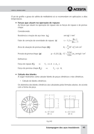 O pó de grafite e graxa de sulfeto de molibdênio só se recomendam em aplicações a altas
temperaturas.
     à Forças que atuam na operação de repuxo
       As forças que atuam na operação de repuxo são as forças de repuxo e de prensa-
       chapa.

       Considerando:

       Resistência à tração do aço inox (σB)                         em kgf / mm2
                                                                                   βο− 1
       Fator de correção da severidade de repuxo (s)                 s = 1,2 x
                                                                                  βοmax −1

                                                                            π 2 2
       Área de atuação do prensa-chapa (Ac)                          Ac =     (D -d0 ) em cm2
                                                                            4

                                                                            0,5d
                                                 p = 0,25 [ (β0 - 1)2 +          ] σ B em kgf / cm
                                                                                                  2
       Pressão do prensa-chapa (p)
                                                                            100e

       Definem-se:

       Força de repuxo (FR)       ⇒      FR = π .d . e .σ B. s

       Força do perensa chapa (Fpc)       ⇒           Fpc = p . Ac


     à Cálculo dos blanks
       A seguir mostramos como calcular blanks de peças cilíndricas e não cilindricas.

          ã   Cálculo de blanks cilindricos:

       Os diâmetros dos blanks cilindricos são calculados pelas fórmulas abaixo, de acordo
       com a forma da peça.




                                           Fig (40)


                                           Estampagem dos aços inoxidáveis                      45
 