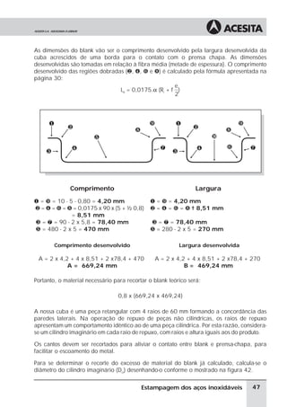 As dimensões do blank vão ser o comprimento desenvolvido pela largura desenvolvida da
cuba acrescidos de uma borda para o contato com o prensa chapa. As dimensões
desenvolvidas são tomadas em relação à fibra média (metade de espessura). O comprimento
desenvolvido das regiões dobradas (·, ¹, » e ½) é calculado pela fórmula apresentada na
página 30:
                                                     e
                                Ld = 0,0175.α (Ri + f )
                                                     2




              Comprimento                                        Largura
¶ = ¾ = 10 - 5 - 0,80 = 4,20 mm               ¶ = ¾ = 4,20 mm
· = ¹ = » = ½ = 0,0175 x 90 x (5 + ½ 0,8)     · = ¹ = » = ½ = 8,51 mm
              = 8,51 mm
¸ = ¼ = 90 - 2 x 5,8 = 78,40 mm               ¸ = ¼ = 78,40 mm
º = 480 - 2 x 5 = 470 mm                      º = 280 - 2 x 5 = 270 mm

        Comprimento desenvolvido                          Largura desenvolvida

 A = 2 x 4,2 + 4 x 8,51 + 2 x78,4 + 470         A = 2 x 4,2 + 4 x 8,51 + 2 x78,4 + 270
            A = 669,24 mm                                  B = 469,24 mm

Portanto, o material necessário para recortar o blank teórico será:

                                 0,8 x (669,24 x 469,24)

A nossa cuba é uma peça retangular com 4 raios de 60 mm formando a concordância das
paredes laterais. Na operação de repuxo de peças não cilindricas, os raios de repuxo
apresentam um comportamento idêntico ao de uma peça cilindrica. Por esta razão, considera-
se um cilindro imaginário em cada raio de repuxo, com raios e altura iguais aos do produto.

Os cantos devem ser recortados para aliviar o contato entre blank e prensa-chapa, para
facilitar o escoamento do metal.

Para se determinar o recorte do excesso de material do blank já calculado, calcula-se o
diâmetro do cilindro imaginário (Dci) desenhando-o conforme o mostrado na figura 42.


                                           Estampagem dos aços inoxidáveis           47
 