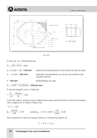 Fig. (42)


O valor de Dci é determinado por:

Dci = d 2 + 4. d1.h , onde
        2


d2 = 2 x (60 + 10) = 140 mm         (diâmetro correspondente ao raio externo da aba da cuba)

d1 = 2 x 60 = 120 mm                (diâmetro correspondente ao raio de concordância das
                                    paredes laterais)

h = 90 mm                          (profundidade da cuba

Dci = 140 2 + 4x120x90 = 250,66 mm

A cota da tangente ao Dci é dada por:
     D ci 250,66
t=       =       = 7,83
     32     32

Com estes valores, pode-se traçar o blank teórico para o primeiro teste (“try-out”) do estampo
com o objetivo de se definir o blank real.

ˆ 3ˆ 2 = 7,83
       250,66                                                120
β0 =          = 2,07         sendo β0max = 2,15 - 0,001 x         = 2,00
        120                                                  0,80

Para calcularmos a força de repuxo, utiliza-se a fórmula da página 45,

                                      FR = π.d . e . σB. s



  48       Estampagem dos aços inoxidáveis
 