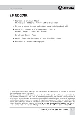 6. BIBLIOGRAFIA
      à Fabrication of Chromium - Nickel
         Stainless Steel - 300 Series - International Nickel Publication
      à Forming of Stainlen Steel and heat resisting alloys - Metal Handbook vol 4

      à Mexinox “El Embutido de Aceros Inoxidables” - Mexico
         Elaborado por El Dr. Rafael R. Ruiz Vázquez
      à Berruti Aldo - Stampi e Presse

      à Oehler - Kaiser - Herramientas de Troquelar, Estampar y Embutir

      à Bortoloto J. A. - Apostila de Estampagem.




As informações contidas nesta publicação, resultam de testes de laboratório e de consultas às referências
bibliográficas tradicionais e respeitáveis.
O desempenho dos aços inoxidáveis em serviço ou durante a fabricação de produtos, pode sofrer alterações
com mudanças de temperatura, PH, traços de elementos contaminantes, bem como em função do estado de
conservação e correta ajustagem dos equipamentos de soldagem ou conformação, sendo ainda a adequada
qualificação de mão-de-obra operacional de grande importância no processo. Por estas razões, as informações
contidas nesta publicação, devem ser consideradas apenas como referência inicial para testes ou para uma
especificação mais precisa por parte do comprador. A Acesita não se responsabiliza por perdas
e/ou prejuízos decorrentes da utilização inadequada das informações aqui contidas.


                                                 Estampagem dos aços inoxidáveis                    51
 