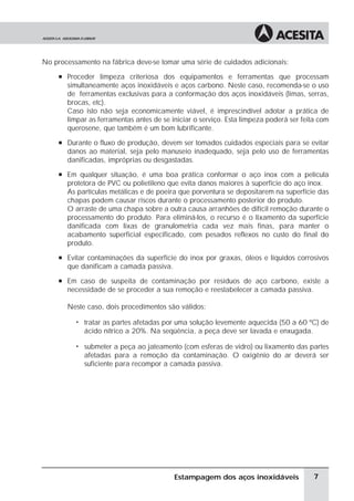 No processamento na fábrica deve-se tomar uma série de cuidados adicionais:
     à Proceder limpeza criteriosa dos equipamentos e ferramentas que processam
       simultaneamente aços inoxidáveis e aços carbono. Neste caso, recomenda-se o uso
       de ferramentas exclusivas para a conformação dos aços inoxidáveis (limas, serras,
       brocas, etc).
       Caso isto não seja economicamente viável, é imprescindível adotar a prática de
       limpar as ferramentas antes de se iniciar o serviço. Esta limpeza poderá ser feita com
       querosene, que também é um bom lubrificante.
     à Durante o fluxo de produção, devem ser tomados cuidados especiais para se evitar
       danos ao material, seja pelo manuseio inadequado, seja pelo uso de ferramentas
       danificadas, impróprias ou desgastadas.
     à Em qualquer situação, é uma boa prática conformar o aço inox com a película
       protetora de PVC ou polietileno que evita danos maiores à superfície do aço inox.
       As partículas metálicas e de poeira que porventura se depositarem na superfície das
       chapas podem causar riscos durante o processamento posterior do produto.
       O arraste de uma chapa sobre a outra causa arranhões de difícil remoção durante o
       processamento do produto. Para eliminá-los, o recurso é o lixamento da superfície
       danificada com lixas de granulometria cada vez mais finas, para manter o
       acabamento superficial especificado, com pesados reflexos no custo do final do
       produto.
     à Evitar contaminações da superfície do inox por graxas, óleos e líquidos corrosivos
       que danificam a camada passiva.
     à Em caso de suspeita de contaminação por resíduos de aço carbono, existe a
       necessidade de se proceder a sua remoção e reestabelecer a camada passiva.

       Neste caso, dois procedimentos são válidos:

          ã   tratar as partes afetadas por uma solução levemente aquecida (50 a 60 ºC) de
              ácido nítrico a 20%. Na seqüência, a peça deve ser lavada e enxugada.

          ã   submeter a peça ao jateamento (com esferas de vidro) ou lixamento das partes
              afetadas para a remoção da contaminação. O oxigênio do ar deverá ser
              suficiente para recompor a camada passiva.




                                          Estampagem dos aços inoxidáveis               7
 