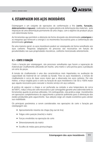 4. ESTAMPAGEM DOS AÇOS INOXIDÁVEIS
Estampagem é um conjunto de operações de conformação a frio (corte, furação,
dobramento e repuxo), realizadas na região plástica de deformação dos materiais, pela
imposição de uma deformação permanente de uma chapa, com o objetivo de produzir peças
com determinada forma.

As ferramentas que permitem a obtenção da forma desejada são denominadas estampos e
as máquinas que fornecem a energia e os movimentos necessários para a conformação são
denominadas prensas.

De uma maneira geral, os aços inoxidáveis podem ser estampados de forma semelhante aos
aços carbono. Pequenas adaptações no processo são necessárias em função de
peculiaridades nas suas propriedades mecânicas, conforme mencionado anteriormente.



4.1 - CORTE E FURAÇÃO
Corte e furação por estampagem, são processos semelhantes que fazem a separação de
material por cisalhamento utilizando um macho, uma matriz e uma prensa para a produção
em série de peças.

A tensão de cisalhamento é uma das características mais importantes na avaliação da
capacidade do material de ser cortado ou furado. Para os aços inoxidáveis, a tensão de
cisalhamento é cerca de duas vezes maior que a observada nos aços carbono. Por este
motivo, a força exigida para o corte ou furação de aços inoxidáveis é de 50 a 100% maior
que aquela necessária para executar o mesmo serviço em aço carbono.

A prática de aquecer a chapa a ser perfurada ou cortada a uma temperatura de cerca
de180ºC, reduz a força de corte necessária e por conseguinte garante uma sobrevida tanto às
ferramentas quanto às prensas utilizadas. Em contrapartida, esta prática exige investimentos
em operações complementares de aquecimento e posterior polimento para a eliminação dos
óxidos produzidos pelo aquecimento. Sua adoção exige um estudo econômico para atestar
sua viabilidade.

Os principais parâmetros a serem considerados nas operações de corte e furação por
estampagem são:
     à Aproveitamento máximo da chapa (lay out de tira)

     à Folgas entre punção (macho) e matriz

     à Forças envolvidas na operação de corte

     à Dimensionamento da matriz

     à Escolha de molas para prensa-chapas




                                          Estampagem dos aços inoxidáveis             11
 
