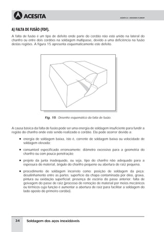 Soldagem dos aços inoxidáveis
A) FALTA DE FUSÃO (FDF).
A falta de fusão é um tipo de defeito onde parte do cordão não está unido na lateral do
chanfro ou entre dois cordões na soldagem multipasse, devido a uma deficiência na fusão
destas regiões. A figura 15 apresenta esquematicamente este defeito.
Fig. 15 - Desenho esquemático da falta de fusão.
A causa básica da falta de fusão pode ser uma energia de soldagem insuficiente para fundir a
região do chanfro onde está sendo realizado o cordão. Ela pode ocorrer devido a:
à energia de soldagem baixa, isto é, corrente de soldagem baixa ou velocidade de
soldagem elevada;
à consumível especificado erroneamente: diâmetro excessivo para a geometria do
chanfro ou com pouca penetração;
à projeto da junta inadequado, ou seja, tipo do chanfro não adequado para a
espessura do material, ângulo do chanfro pequeno ou abertura de raiz pequena.
à procedimento de soldagem incorreto como: posição de soldagem da peça;
desalinhamento entre as partes; superfície da chapa contaminada por óleo, graxa,
pintura ou oxidação superficial; presença de escória do passe anterior; falta de
goivagem do passe de raiz (processo de remoção de material por meios mecânicos
ou térmicos cuja função é aumentar a abertura de raiz para facilitar a soldagem do
lado oposto do primeiro cordão).
34
 