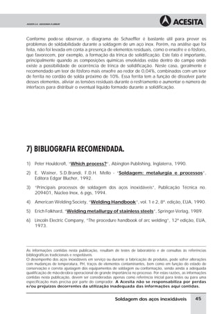 Conforme pode-se observar, o diagrama de Schaeffler é bastante útil para prever os
problemas de soldabilidade durante a soldagem de um aço inox. Porém, na análise que foi
feita, não foi levada em conta a presença de elementos residuais, como o enxofre e o fósforo,
que favorecem, por exemplo, a formação da trinca de solidificação. Este fato é importante,
principalmente quando as composições químicas envolvidas estão dentro do campo onde
existe a possibilidade de ocorrência de trinca de solidificação. Neste caso, geralmente é
recomendado um teor de fósforo mais enxofre ao redor de 0,04%, combinados com um teor
de ferrita no cordão de solda próximo de 10%. Essa ferrita tem a função de dissolver parte
desses elementos, aliviar as tensões residuais durante o resfriamento e aumentar o número de
interfaces para distribuir o eventual líquido formado durante a solidificação.
7) BIBLIOGRAFIA RECOMENDADA.
1) Peter Houldcroft, “Which process?”, Abington Publishing, Inglaterra, 1990.
2) E. Wainer, S.D.Brandi, F.D.H. Mello - “Soldagem: metalurgia e processos”,
Editora Edgar Blucher, 1992.
3) “Principais processos de soldagem dos aços inoxidáveis”, Publicação Técnica no.
209401, Núcleo Inox, 6 pgs, 1994.
4) American Welding Society, “Welding Handbook”, vol. 1 e 2, 8ª. edição, EUA, 1990.
5) Erich Folkhard, “Welding metallurgy of stainless steels”, Springer-Verlag, 1989.
6) Lincoln Electric Company, “The procedure handbook of arc welding”, 12ª edição, EUA,
1973.
As informações contidas nesta publicação, resultam de testes de laboratório e de consultas às referências
bibliográficas tradicionais e respeitáveis.
O desempenho dos aços inoxidáveis em serviço ou durante a fabricação de produtos, pode sofrer alterações
com mudanças de temperatura, PH, traços de elementos contaminantes, bem como em função do estado de
conservação e correta ajustagem dos equipamentos de soldagem ou conformação, sendo ainda a adequada
qualificação de mão-de-obra operacional de grande importância no processo. Por estas razões, as informações
contidas nesta publicação, devem ser consideradas apenas como referência inicial para testes ou para uma
especificação mais precisa por parte do comprador. A Acesita não se responsabiliza por perdas
e/ou prejuízos decorrentes da utilização inadequada das informações aqui contidas.
45Soldagem dos aços inoxidáveis
 