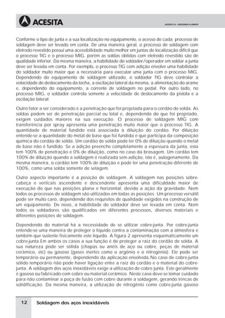 Soldagem dos aços inoxidáveis
Conforme o tipo de junta e a sua localização no equipamento, o acesso de cada processo de
soldagem deve ser levado em conta. De uma maneira geral, o processo de soldagem com
eletrodo revestido possui uma acessibilidade muito melhor em juntas de localização difícil que
o processo TIG e o processo MIG, porém as soldas obtidas com eletrodo revestido são de
qualidade inferior. Da mesma maneira, a habilidade do soldador/operador em soldar a junta
deve ser levada em conta. Por exemplo, o processo TIG com adição envolve uma habilidade
do soldador muito maior que a necessária para executar uma junta com o processo MIG.
Dependendo do equipamento de soldagem utilizado, o soldador TIG deve controlar a
velocidade de deslocamento da tocha, a oscilação lateral da mesma, a alimentação do arame
e, dependendo do equipamento, a corrente de soldagem no pedal. Por outro lado, no
processo MIG, o soldador controla somente a velocidade de deslocamento da pistola e a
oscilação lateral.
Outro fator a ser considerado é a penetração que foi projetada para o cordão de solda. As
soldas podem ser de penetração parcial ou total e, dependendo do que foi projetado,
exigem cuidados maiores na sua execução. O processo de soldagem MIG com
transferência por spray apresenta uma penetração muito maior que o processo TIG. A
quantidade de material fundido está associada à diluição do cordão. Por diluição
entende-se a quantidade do metal de base que foi fundida e que participa da composição
química do cordão de solda. Um cordão de solda pode ter 0% de diluição quando o metal
de base não é fundido. Se a adição preenche completamente a espessura da junta, esta
tem 100% de penetração e 0% de diluição, como no caso da brasagem. Um cordão tem
100% de diluição quando a soldagem é realizada sem adição, isto é, autogenamente. Da
mesma maneira, o cordão tem 100% de diluição e pode ter uma penetração diferente de
100%, como uma solda somente de selagem.
Outro aspecto importante é a posição de soldagem. A soldagem nas posições sobre-
cabeça e verticais ascendente e descendente apresenta uma dificuldade maior de
execução do que nas posições plana e horizontal, devido a ação da gravidade. Nem
todos os processos de soldagem são utilizados em todas as posições. Um processo versátil
pode ser muito caro, dependendo dos requisitos de qualidade exigidos na construção de
um equipamento. De novo, a habilidade do soldador deve ser levada em conta. Nem
todos os soldadores são qualificados em diferentes processos, diversos materiais e
diferentes posições de soldagem.
Dependendo do material há a necessidade de se utilizar cobre-junta. Por cobre-junta
entende-se uma maneira de proteger o líquido contra a contaminação com a atmosfera e
também que sustente fisicamente este líquido. A figura 2 apresenta esquematicamente um
cobre-junta.Em ambos os casos a sua função é de proteger a raiz do cordão de solda. A
sua natureza pode ser sólida (chapas ou anéis de aço ou cobre, peças de material
cerâmico, etc) ou gasoso (gases inertes como o argônio e o nitrogênio). Ele pode ser
temporário ou permanente, dependendo da aplicação envolvida.No caso de cobre-junta
sólido temporário não pode haver ligação entre a raiz do cordão e o material do cobre-
junta. A soldagem dos aços inoxidáveis exige a utilização de cobre junta. Este geralmente
é gasoso ou fabricado com cobre ou material cerâmico. Neste caso deve-se tomar cuidado
para não contaminar a poça de fusão com cobre durante a soldagem, gerando trincas de
solidificação. Da mesma maneira, a utilização de nitrogênio como cobre-junta gasoso
12
 