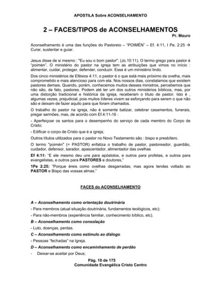 APOSTILA Sobre ACONSELHAMENTO
Pág. 10 de 175
Comunidade Evangélica Cristo Centro
2 – FACES/TIPOS de ACONSELHAMENTOS
Pr. Mauro
Aconselhamento é uma das funções do Pastoreio – “POIMÉN” – Ef. 4:11, I Pe. 2:25
Curar, sustentar e guiar.
Jesus disse de si mesmo : "Eu sou o bom pastor". (Jo.10:11). O termo grego para pastor é
“poimén”. O ministério do pastor na igreja tem as atribuições que vimos no início :
alimentar, cuidar, proteger, defender, conduzir. Esse é um ministério lindo.
Dos cinco ministérios de Efésios 4:11, o pastor é o que está mais próximo da ovelha, mais
comprometido e mais atencioso para com ela. Nos nossos dias, constatamos que existem
pastores demais. Quando, porém, conhecemos muitos desses ministros, percebemos que
não são, de fato, pastores. Podem até ter um dos outros ministérios bíblicos, mas, por
uma distorção tradicional e histórica da igreja, receberam o título de pastor. Isto é ,
algumas vezes, prejudicial, pois muitos líderes vivem se esforçando para serem o que não
são e deixam de fazer aquilo para que foram chamados.
O trabalho do pastor na igreja, não é somente batizar, celebrar casamentos, funerais,
pregar sermões, mas, de acordo com Ef.4:11-16 :
- Aperfeiçoar os santos para o desempenho do serviço de cada membro do Corpo de
Cristo;
- Edificar o corpo de Cristo que é a igreja;
Outros títulos utilizados para o pastor no Novo Testamento são : bispo e presbítero.
O termo "poimén" (= PASTOR) enfatiza o trabalho de pastor, pastoreador, guardião,
cuidador, defensor, sarador, apascentador, alimentador das ovelhas
Ef 4:11: “E ele mesmo deu uns para apóstolos, e outros para profetas, e outros para
evangelistas, e outros para PASTORES e doutores,”
1Pe 2:25: ”Porque éreis como ovelhas desgarradas; mas agora tendes voltado ao
PASTOR e Bispo das vossas almas.”
FACES do ACONSELHAMENTO
A – Aconselhamento como orientação doutrinária
- Para membros (atual situação doutrinária, fundamentos teológicos, etc);
- Para não-membros (experiência familiar, conhecimento bíblico, etc).
B – Aconselhamento como consolação
- Luto, doenças, perdas.
C – Aconselhamento como estímulo ao diálogo
- Pessoas “fechadas” na Igreja.
D – Aconselhamento como encaminhamento de perdão
- Deixar-se aceitar por Deus;
 