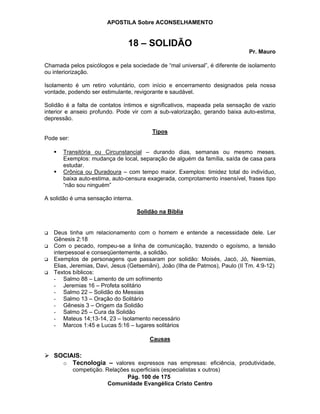 APOSTILA Sobre ACONSELHAMENTO
Pág. 100 de 175
Comunidade Evangélica Cristo Centro
18 – SOLIDÃO
Pr. Mauro
Chamada pelos psicólogos e pela sociedade de “mal universal”, é diferente de isolamento
ou interiorização.
Isolamento é um retiro voluntário, com início e encerramento designados pela nossa
vontade, podendo ser estimulante, revigorante e saudável.
Solidão é a falta de contatos íntimos e significativos, mapeada pela sensação de vazio
interior e anseio profundo. Pode vir com a sub-valorização, gerando baixa auto-estima,
depressão.
Tipos
Pode ser:
Transitória ou Circunstancial – durando dias, semanas ou mesmo meses.
Exemplos: mudança de local, separação de alguém da família, saída de casa para
estudar.
Crônica ou Duradoura – com tempo maior. Exemplos: timidez total do indivíduo,
baixa auto-estima, auto-censura exagerada, comprotamento insensível, frases tipo
“não sou ninguém”
A solidão é uma sensação interna.
Solidão na Bíblia
Deus tinha um relacionamento com o homem e entende a necessidade dele. Ler
Gênesis 2:18
Com o pecado, rompeu-se a linha de comunicação, trazendo o egoísmo, a tensão
interpessoal e conseqüentemente, a solidão.
Exemplos de personagens que passaram por solidão: Moisés, Jacó, Jó, Neemias,
Elias, Jeremias, Davi, Jesus (Getsemâni), João (Ilha de Patmos), Paulo (II Tm. 4:9-12)
Textos bíblicos:
- Salmo 88 – Lamento de um sofrimento
- Jeremias 16 – Profeta solitário
- Salmo 22 – Solidão do Messias
- Salmo 13 – Oração do Solitário
- Gênesis 3 – Origem da Solidão
- Salmo 25 – Cura da Solidão
- Mateus 14;13-14, 23 – Isolamento necessário
- Marcos 1:45 e Lucas 5:16 – lugares solitários
Causas
SOCIAIS:
o Tecnologia – valores expressos nas empresas: eficiência, produtividade,
competição. Relações superficiais (especialistas x outros)
 