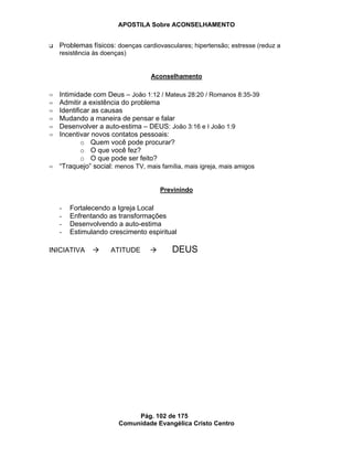 APOSTILA Sobre ACONSELHAMENTO
Pág. 102 de 175
Comunidade Evangélica Cristo Centro
Problemas físicos: doenças cardiovasculares; hipertensão; estresse (reduz a
resistência às doenças)
Aconselhamento
Intimidade com Deus – João 1:12 / Mateus 28:20 / Romanos 8:35-39
Admitir a existência do problema
Identificar as causas
Mudando a maneira de pensar e falar
Desenvolver a auto-estima – DEUS: João 3:16 e I João 1:9
Incentivar novos contatos pessoais:
o Quem você pode procurar?
o O que você fez?
o O que pode ser feito?
“Traquejo” social: menos TV, mais família, mais igreja, mais amigos
Previnindo
- Fortalecendo a Igreja Local
- Enfrentando as transformações
- Desenvolvendo a auto-estima
- Estimulando crescimento espiritual
INICIATIVA ATITUDE DEUS
 