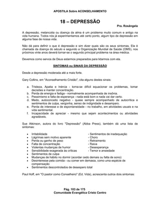 APOSTILA Sobre ACONSELHAMENTO
Pág. 103 de 175
Comunidade Evangélica Cristo Centro
18 – DEPRESSÃO
Pra. Rosângela
A depressão, melancolia ou doença da alma é um problema muito comum e antigo na
vida humana. Todos nós já experimentamos até certo ponto, algum tipo de depressão em
alguma fase de nossa vida.
Não dá para definir o que é depressão e sim dizer quais são os seus sintomas. Ela é
chamada da doença do século e segundo a Organização Mundial de Saúde (OMS), nos
próximos vinte anos deverá tornar-se o segundo principal problema na área médica.
Devemos como servos de Deus estarmos preparados para lidarmos com ela.
SINTOMAS ou SINAIS DA DEPRESSÃO
Desde a depressão moderada até a mais forte.
Gary Collins, em "Aconselhamento Cristão", cita alguns destes sinais:
a. Tristeza, Apatia e Inércia - torna-se difícil equacionar os problemas, tomar
decisões e manter concentração.
b. Perda de energia e fadiga - normalmente acompanhada de insônia.
c. Pessimismo e falta de esperança - nada está bom e nada vai dar certo.
d. Medo, autoconceito negativo - quase sempre acompanhado de autocrítica e
sentimentos de culpa, vergonha, senso de indignidade e desamparo.
e. Perda de interesse e de espontaneidade - no trabalho, em atividades usuais e na
vida sentimental.
f. Incapacidade de apreciar - mesmo que sejam acontecimentos ou atividades
agradáveis.
Sue Atkinson, autora do livro "Depressão" (Abba Press), também dá uma lista de
sintomas:
Irritabilidade - Sentimentos de inadequação
Lágrimas sem motivo aparente - Choro
Perda ou ganho de peso - Retraimento
Falta de concentração - Raiva
Violentas mudanças de humor - Desesperança
Sensibilidade exagerada às críticas - Temor e ansiedade
Sentimentos de culpa
Mudanças de hábito no dormir (acordar cedo demais ou falta de sono)
Desinteresse pela comida - ou comer em demasia, como uma espécie de
compensação
Sentimentos descontrolados de desespero total
Paul Hoff, em "O pastor como Conselheiro" (Ed. Vida), acrescenta outros dois sintomas:
 