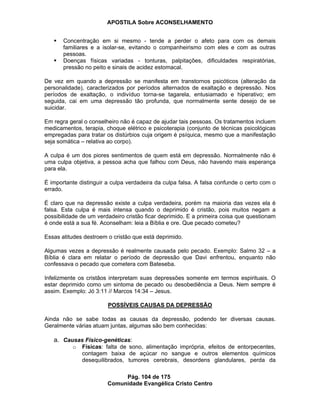 APOSTILA Sobre ACONSELHAMENTO
Pág. 104 de 175
Comunidade Evangélica Cristo Centro
Concentração em si mesmo - tende a perder o afeto para com os demais
familiares e a isolar-se, evitando o companheirismo com eles e com as outras
pessoas.
Doenças físicas variadas - tonturas, palpitações, dificuldades respiratórias,
pressão no peito e sinais de acidez estomacal.
De vez em quando a depressão se manifesta em transtornos psicóticos (alteração da
personalidade), caracterizados por períodos alternados de exaltação e depressão. Nos
períodos de exaltação, o indivíduo torna-se tagarela, entusiamado e hiperativo; em
seguida, cai em uma depressão tão profunda, que normalmente sente desejo de se
suicidar.
Em regra geral o conselheiro não é capaz de ajudar tais pessoas. Os tratamentos incluem
medicamentos, terapia, choque elétrico e psicoterapia (conjunto de técnicas psicológicas
empregadas para tratar os distúrbios cuja origem é psíquica, mesmo que a manifestação
seja somática – relativa ao corpo).
A culpa é um dos piores sentimentos de quem está em depressão. Normalmente não é
uma culpa objetiva, a pessoa acha que falhou com Deus, não havendo mais esperança
para ela.
É importante distinguir a culpa verdadeira da culpa falsa. A falsa confunde o certo com o
errado.
É claro que na depressão existe a culpa verdadeira, porém na maioria das vezes ela é
falsa. Esta culpa é mais intensa quando o deprimido é cristão, pois muitos negam a
possibilidade de um verdadeiro cristão ficar deprimido. E a primeira coisa que questionam
é onde está a sua fé. Aconselham: leia a Bíblia e ore. Que pecado cometeu?
Essas atitudes destroem o cristão que está deprimido.
Algumas vezes a depressão é realmente causada pelo pecado. Exemplo: Salmo 32 – a
Bíblia é clara em relatar o período de depressão que Davi enfrentou, enquanto não
confessava o pecado que cometera com Bateseba.
Infelizmente os cristãos interpretam suas depressões somente em termos espirituais. O
estar deprimido como um sintoma de pecado ou desobediência a Deus. Nem sempre é
assim. Exemplo: Jó 3:11 // Marcos 14:34 – Jesus.
POSSÍVEIS CAUSAS DA DEPRESSÃO
Ainda não se sabe todas as causas da depressão, podendo ter diversas causas.
Geralmente várias atuam juntas, algumas são bem conhecidas:
a. Causas Físico-genéticas:
o Físicas: falta de sono, alimentação imprópria, efeitos de entorpecentes,
contagem baixa de açúcar no sangue e outros elementos químicos
desequilibrados, tumores cerebrais, desordens glandulares, perda da
 