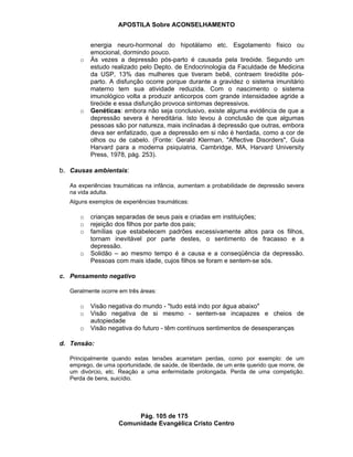 APOSTILA Sobre ACONSELHAMENTO
Pág. 105 de 175
Comunidade Evangélica Cristo Centro
energia neuro-hormonal do hipotálamo etc. Esgotamento físico ou
emocional, dormindo pouco.
o Às vezes a depressão pós-parto é causada pela tireóide. Segundo um
estudo realizado pelo Depto. de Endocrinologia da Faculdade de Medicina
da USP, 13% das mulheres que tiveram bebê, contraem tireóidite pós-
parto. A disfunção ocorre porque durante a gravidez o sistema imunitário
materno tem sua atividade reduzida. Com o nascimento o sistema
imunológico volta a produzir anticorpos com grande intensidadee agride a
tireóide e essa disfunção provoca sintomas depressivos.
o Genéticas: embora não seja conclusivo, existe alguma evidência de que a
depressão severa é hereditária. Isto levou à conclusão de que algumas
pessoas são por natureza, mais inclinadas à depressão que outras, embora
deva ser enfatizado, que a depressão em si não é herdada, como a cor de
olhos ou de cabelo. (Fonte: Gerald Klerman, "Affective Disorders", Guia
Harvard para a moderna psiquiatria, Cambridge, MA, Harvard University
Press, 1978, pág. 253).
b. Causas ambientais:
As experiências traumáticas na infância, aumentam a probabilidade de depressão severa
na vida adulta.
Alguns exemplos de experiências traumáticas:
o crianças separadas de seus pais e criadas em instituições;
o rejeição dos filhos por parte dos pais;
o famílias que estabelecem padrões excessivamente altos para os filhos,
tornam inevitável por parte destes, o sentimento de fracasso e a
depressão.
o Solidão – ao mesmo tempo é a causa e a conseqüência da depressão.
Pessoas com mais idade, cujos filhos se foram e sentem-se sós.
c. Pensamento negativo
Geralmente ocorre em três áreas:
o Visão negativa do mundo - "tudo está indo por água abaixo"
o Visão negativa de si mesmo - sentem-se incapazes e cheios de
autopiedade
o Visão negativa do futuro - têm contínuos sentimentos de desesperanças
d. Tensão:
Principalmente quando estas tensões acarretam perdas, como por exemplo: de um
emprego, de uma oportunidade, de saúde, de liberdade, de um ente querido que morre, de
um divórcio, etc. Reação a uma enfermidade prolongada. Perda de uma competição.
Perda de bens, suicídio.
 