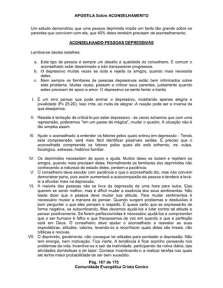 APOSTILA Sobre ACONSELHAMENTO
Pág. 107 de 175
Comunidade Evangélica Cristo Centro
Um estudo demonstrou que uma pessoa deprimida impõe um fardo tão grande sobre os
parentes que convivem com ela, que 40% deles também precisam de aconselhamento.
ACONSELHANDO PESSOAS DEPRESSIVAS
Lembre-se destes detalhes:
a. Este tipo de pessoa é sempre um desafio à qualidade do conselheiro. É comum o
aconselhado estar desanimado e não transparecer progressos.
b. O depressivo muitas vezes se isola e rejeita os amigos, quando mais necessita
deles.
c. Nem sempre os familiares de pessoas depressivas estão bem informados sobre
este problema. Muitas vezes, passam a criticar seus parentes, justamente quando
estes precisam de apoio e amor. O depressivo se sente ferido e traído.
I. É um erro pensar que pode animar o depressivo, mostrando apenas alegria e
jovialidade (Pv 25:20): Isso irrita, ao invés de alegrar. A reação pode ser a inversa da
que desejamos.
II. Resista à tentação de criticá-lo por estar depressivo - às vezes achamos que com uma
repreensão, poderemos "em um passe de mágica", mudar o quadro. A situação não é
tão simples assim.
III. Ajude o aconselhado a entender os fatores pelos quais entrou em depressão - Tendo
esta compreensão, será mais fácil identificar possíveis saídas. É preciso que o
aconselhado compreenda os fatores pelos quais ele está sofrendo, ira, culpa,
fisiológico, estresse, histórico familiar.
IV. Os deprimidos necessitam de apoio e ajuda. Muitos deles se isolam e rejeitam os
amigos, quando mais precisam deles. Normalmente os familiares dos deprimidos não
conhecendo a natureza do estado deles, perdem a paciência.
V. O conselheiro deve escutar com paciência o que o aconselhado diz, mas não convém
demonstrar pena, pois assim aumentará a autocompaixão da pessoa e tenderá a levá-
la a afundar mais na depressão.
VI. A maioria das pessoas não se livra da depressão de uma hora para outra. Elas
querem se sentir melhor, mas é difícil mudar a essência dos seus sentimentos. Não
basta dizer que a pessoa deve mudar sua atitude. Para mudar sentimentos é
necessário mudar a maneira de pensar. Quando surgem problemas e desilusões é
bom perguntar o que eles pensam a respeito. É quase certo que se expressarão de
forma negativa, se autocriticando. Mas devemos ajudá-los a lutar contra tal atitude e
pensar positivamente. Se forem perfeccionistas é necessário ajudá-los a compreender
que o ser humano é falho e que fracassamos de vez em quando e que a perfeição
está em Deus. O conselheiro deve ajudar o aconselhado a reavaliar as suas
expectativas, atitudes, valores, levando-os a reconhecer quais delas são irreais, não
bíblicas e nocivas.
VII. O deprimido, geralmente, não consegue ter atitudes para combater a depressão. Não
tem energia, nem motivação. Fica inerte. A tendência é ficar sozinho pensando nos
problemas da vida. Incentive-os a sair da inatividade, participando da rotina diária, das
atividades domésticas e de lazer. Comece incentivando-o a realizar tarefas nas quais
ele tenha maior probabilidade de ser bem sucedido.
 