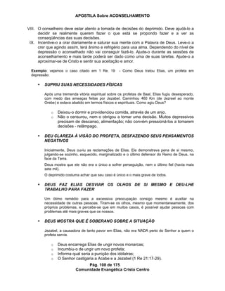 APOSTILA Sobre ACONSELHAMENTO
Pág. 108 de 175
Comunidade Evangélica Cristo Centro
VIII. O conselheiro deve estar atento a tomada de decisões do deprimido. Deve ajudá-lo a
decidir se realmente querem fazer o que está se propondo fazer e a ver as
conseqüências das suas decisões.
IX. Incentive-o a orar diariamente e saturar sua mente com a Palavra de Deus. Leve-o a
crer que agindo assim, terá ânimo e refrigério para usa alma. Dependendo do nível de
depressão o aconselhado não vai conseguir fazê-lo. Ajude-o durante as sessões de
aconselhamento e mais tarde poderá ser dado como uma de suas tarefas. Ajude-o a
aproximar-se de Cristo e sentir sua aceitação e amor.
Exemplo: vejamos o caso citado em 1 Re. 19 - Como Deus tratou Elias, um profeta em
depressão:
SUPRIU SUAS NECESSIDADES FÍSICAS
Após uma tremenda vitória espiritual sobre os profetas de Baal, Elias fugiu desesperado,
com medo das ameaças feitas por Jezabel. Caminhou 460 Km (de Jezreel ao monte
Orebe) e estava abatido em termos físicos e espirituais. Como agiu Deus?
o Deixou-o dormir e providenciou comida, através de um anjo.
o Não o censurou, nem o obrigou a tomar uma decisão. Muitos depressivos
precisam de descanso, alimentação; não convém pressioná-los a tomarem
decisões - relâmpago.
DEU CLAREZA À VISÃO DO PROFETA, DESFAZENDO SEUS PENSAMENTOS
NEGATIVOS
Inicialmente, Deus ouviu as reclamações de Elias. Ele demonstrava pena de si mesmo,
julgando-se sozinho, esquecido, marginalizado e o último defensor do Reino de Deus, na
face da Terra.
Deus mostra que ele não era o único a sofrer perseguição, nem o último fiel (havia mais
sete mil).
O deprimido costuma achar que seu caso é único e o mais grave de todos.
DEUS FAZ ELIAS DESVIAR OS OLHOS DE SI MESMO E DEU-LHE
TRABALHO PARA FAZER
Um ótimo remédio para a excessiva preocupação consigo mesmo é auxiliar na
necessidade de outras pessoas. Tiram-se os olhos, mesmo que momentaneamente, dos
próprios problemas, e percebe-se que em muitos casos, é possível ajudar pessoas com
problemas até mais graves que os nossos.
DEUS MOSTRA QUE É SOBERANO SOBRE A SITUAÇÃO
Jezabel, a causadora de tanto pavor em Elias, não era NADA perto do Senhor a quem o
profeta servia.
o Deus encarrega Elias de ungir novos monarcas;
o Incumbiu-o de ungir um novo profeta;
o Informa qual seria a punição dos idólatras;
o O Senhor castigaria a Acabe e a Jezabel (1 Re 21:17-29).
 