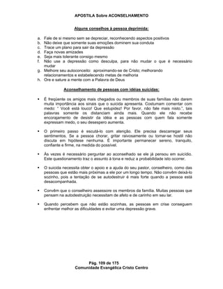 APOSTILA Sobre ACONSELHAMENTO
Pág. 109 de 175
Comunidade Evangélica Cristo Centro
Alguns conselhos à pessoa deprimida:
a. Fale de si mesmo sem se depreciar, reconhecendo aspectos positivos
b. Não deixe que somente suas emoções dominem sua conduta
c. Trace um plano para sair da depressão
d. Faça novas amizades
e. Seja mais tolerante consigo mesmo
f. Não use a depressão como desculpa, para não mudar o que é necessário
mudar
g. Melhore seu autoconceito: aproximando-se de Cristo; melhorando
relacionamentos e estabelecendo metas de melhoria
h. Ore e sature a mente com a Palavra de Deus
Aconselhamento de pessoas com idéias suicídas:
É freqüente os amigos mais chegados ou membros de suas famílias não darem
muita importância aos sinais que o suicida apresenta. Costumam comentar com
medo: “ Você está louco! Que estupidez! Por favor, não fale mais nisto.”, tais
palavras somente os distanciam ainda mais. Quando ele não recebe
encorajamento de desistir da idéia e as pessoas com quem fala somente
expressam medo, o seu desespero aumenta.
O primeiro passo é escutá-lo com atenção. Ele precisa descarregar seus
sentimentos. Se a pessoa chorar, gritar raivosamente ou tornar-se hostil não
discuta em hipótese nenhuma. É importante permanecer sereno, tranquilo,
confiante e firme, na medida do possível.
Às vezes é necessário perguntar ao aconselhado se ele já pensou em suicídio.
Este questionamento traz o assunto à tona e reduz a probabilidade isto ocorrer.
O suicida necessita obter o apoio e a ajuda do seu pastor, conselheiro, como das
pessoas que estão mais próximas a ele por um longo tempo. Não convêm deixá-lo
sozinho, pois a tentação de se autodestruir é mais forte quando a pessoa está
desacompanhada.
Convêm que o conselheiro assessore os membros da família. Muitas pessoas que
pensam na autodestruição necessitam de afeto e de carinho em seu lar.
Quando percebem que não estão sozinhas, as pessoas em crise conseguem
enfrentar melhor as dificuldades e evitar uma depressão grave.
 