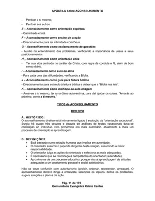 APOSTILA Sobre ACONSELHAMENTO
Pág. 11 de 175
Comunidade Evangélica Cristo Centro
- Perdoar a si mesmo;
- Perdoar aos outros.
E – Aconselhamento como orientação espiritual
- Caminhada cristã.
F – Aconselhamento como ensino de oração
- Direcionamento para ter intimidade com Deus.
G – Aconselhamento como esclarecimento de questões
- Auxílio no entendimento dos problemas, verificando a importância de Jesus e seus
posicionamentos.
H – Aconselhamento como orientação ética
- Ter sua vida centrada no caráter de Cristo, com regra de conduta e fé, além de bom
senso diário.
I – Aconselhamento como cura da alma
- Para cada uma das dificuldades, verificando a Bíblia.
J – Aconselhamento como guia para leitura bíblica
- Direcionamento para estímulo à leitura bíblica e deixar que a “Bíblia nos leia”.
K – Aconselhamento como melhoria da auto-imagem
- Amar-se a si mesmo, ter uma ótima auto-estima, para daí ajudar os outros. “Amarás ao
próximo, como a ti mesmo.”
TIPOS de ACONSELHAMENTO
DIRETIVO
A. HISTÓRICO:
O aconselhamento diretivo está intimamente ligado à evolução da “orientação vocacional”.
Surgiu há quase três séculos e através de análises de testes vocacionais dava-se
orientação ao indivíduo. Nos primórdios era mais autoritário, atualmente é mais um
processo de orientação e aprendizagem.
B. DEFINIÇÕES:
Está baseado numa relação humana que implica em autoridade.
O orientador assume o papel de dirigente desta relação, assumindo a maior
responsabilidade.
O orientador julga as ações do orientado e seleciona as mais adequadas.
É necessário que se reconheça à competência do orientador (autoridade).
Aproxima-se de um processo educativo, porque visa à aprendizagem de atitudes
adequadas a um ajustamento pessoal e social satisfatórios.
Não se deve confundir com autoritarismo (proibir, ordenar, repreender, ameaçar). O
aconselhamento diretivo dirige a entrevista, seleciona os tópicos, define os problemas,
sugere soluções e planos de ação.
 