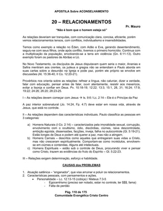 APOSTILA Sobre ACONSELHAMENTO
Pág. 110 de 175
Comunidade Evangélica Cristo Centro
20 – RELACIONAMENTOS
Pr. Mauro
“Não é bom que o homem esteja só”
As relações deveriam ser tranquilas, com comunicação clara, concisa, eficiente, porém
vemos relacionamentos tensos, com conflitos, individualismo e insensibilidades.
Temos como exemplo a relação no Éden, com Adão e Eva, gerando desentendimento,
seguiu-se com seus filhos, onde após conflito, tivemos o primeiro homicídio. Continua com
a multiplicação da população, envolvendo-se a terra em violência (Gn. 6:11-13). Outro
exemplo foram os pastores de Abrãao e Ló.
No Novo Testamento, os discípulos de Jesus disputavam quem seria o maior, Ananias e
Safira mentiram aos crentes, os judeus e gregos não se entendiam e Paulo aborda em
suas cartas sobre a desunião na Igreja e pode paz, porém ele próprio se envolve em
discussões (At. 15:36-40, II Co. 12:20-21).
Provérbios nos orienta sobre as relações: refrear a língua, não caluniar, dizer a verdade,
falar com educação, pensar antes de falar, ouvir atentamente, resistir aos mexericos,
evitar a lisonja e confiar em Deus. Pv. 10:18-19; 12:22; 13:3; 15:1, 28, 31; 16:24; 17:9;
19:22; 24:26; 26:20; 28:23-25.
I – As relações devem começar com Jesus Is. 9:6 / Lc. 2:14 – Ele é o Princípe da Paz
A paz interior sobrenatural (Jo. 14:24, Fp. 4:7) deve estar em nossa vida, através de
Jesus, que está no controle.
II – As relações dependem das características individuais. Paulo classifica as pessoas em
3 categorias:
a) Homens Naturais (I Co. 2:14) – caracterizados pela imoralidade sexual, corrupção,
envolvimento com o ocultismo, ódio, discórdias, ciúmes, raiva descontrolada,
ambição egoísta, dissenssões, facções, inveja, falha no autocontrole (Gl. 5:19-21).
Estão longes de Deus e podem até querer a paz, mas não a atingem.
b) Homens Carnais – descritos como aqueles que entregaram suas vidas a Cristo,
mas não cresceram espiritualmente. Comportam-se como incrédulos, envolvem-
se em ciúmes e contendas. Alguns até intelectuais.
c) Homens Espirituais – estão sob o controle de Deus, procurando viver e pensar
como Cristo, trazem as evidências do fruto do Espírito – Gl. 5:22-23.
III – Relações exigem determinação, esforço e habilidade.
CAUSAS dos PROBLEMAS
1. Atuação satânica – “enganador”, que visa arruinar e poluir os relacionamentos.
2. Características pessoais, com pensamentos e ações.
Personalidade – Lc. 12:13-15 (cobiça) / Mateus 7:3-5
- Egocentrismo (preciso ser notado, estar no controle, ter $$$, fama)
- Falta de perdão
 