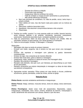 APOSTILA Sobre ACONSELHAMENTO
Pág. 111 de 175
Comunidade Evangélica Cristo Centro
- Excesso de críticas ou irritação
- Preconceito (não admitido)
- Insegurança, falta de confiança nos outros
- Falta de vontade ou incapaz de abrir sentimentos ou pensamentos
- Não admite diferenças individuais
Nem tudo precisará de conselheiro. Ex: falta de perdão, rancor, tenta impor a
própria vontade.
Vêem defeito em tudo, mas não fazem nada para acabar com os motivos da
queixa.
Silenciosos, apáticos (escondem tudo).
Agradáveis, mas assumem compromissos demais e não cumprem.
Pessimistas.
3. Padrões de conflito, quando 2 ou mais pessoas estão em conflito, fazendo beicinho,
tendo chiliques, batendo o pé, gritando, intimidando, ignorando, manipulando,
subornando. Geralmente escondem qual o verdadeiro problema envolvido.
4. Falta de compromisso: falam da boca para fora. Pessoas com solidão, falta de
intimidade, fracasso na área pessoal, com várias tensões ou frustrações.
5. Falha na comunicação: Emissor Mensagem Receptor
Obstruções:
- Mensagem não clara na mente do emissor (clareza);
- Emissor com medo, vergonha, não é sincero ou não quer enviar uma mensagem
clara;
- Emissor não expressa a mensagem com palavras ou gestos claramente
compreensíveis;
- Emissor diz algo, mas comporta-se de maneira diferente;
- Emissor fala muito baixo, grita ou distorce a mensagem;
- Insegurança, medo, vergonha ou reluta em enviar uma mensagem clara;
- Receptor não entende a mensagem;
- Receptor está distraído, não quer ouvir, por interesse, por desconfiança ou por medo
de ser persuadido;
- Receptor acrescenta sua própria interpretação à mensagem ou deixa de lado idéias
que parecem ameaçadoras.
6. Agravantes sociais: exemplos: Filhos presos em casa devido a chuvas, problemas
econômicos, greves, demissões, ondas de crimes, rachas na Igreja.
Relações Ruins
Efeitos Gerais: esconde verdadeiros sentimentos e inseguranças.
Efeitos Físicos: fadiga, estresse, músculos tensos, dores de cabeça, dores estomacais,
úlceras.
Efeitos Psicológicos: desde corpo mole até assassinatos. Depressões, culpas,
inseguranças, ansiedades, raiva, rancor, cinismo, tentativas de domínio, manipulação e
revide. Geralmente não raciocinam com claraza, falando o que não deve.
 