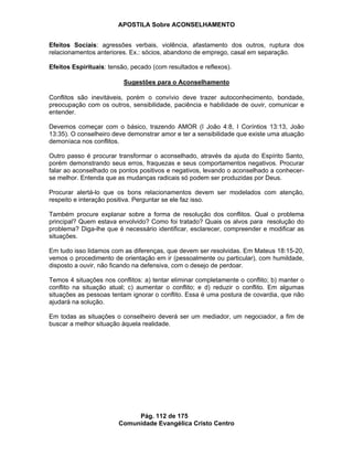 APOSTILA Sobre ACONSELHAMENTO
Pág. 112 de 175
Comunidade Evangélica Cristo Centro
Efeitos Sociais: agressões verbais, violência, afastamento dos outros, ruptura dos
relacionamentos anteriores. Ex.: sócios, abandono de emprego, casal em separação.
Efeitos Espirituais: tensão, pecado (com resultados e reflexos).
Sugestões para o Aconselhamento
Conflitos são inevitáveis, porém o convívio deve trazer autoconhecimento, bondade,
preocupação com os outros, sensibilidade, paciência e habilidade de ouvir, comunicar e
entender.
Devemos começar com o básico, trazendo AMOR (I João 4:8, I Coríntios 13:13, João
13:35). O conselheiro deve demonstrar amor e ter a sensibilidade que existe uma atuação
demoníaca nos conflitos.
Outro passo é procurar transformar o aconselhado, através da ajuda do Espírito Santo,
porém demonstrando seus erros, fraquezas e seus comportamentos negativos. Procurar
falar ao aconselhado os pontos positivos e negativos, levando o aconselhado a conhecer-
se melhor. Entenda que as mudanças radicais só podem ser produzidas por Deus.
Procurar alertá-lo que os bons relacionamentos devem ser modelados com atenção,
respeito e interação positiva. Perguntar se ele faz isso.
Também procure explanar sobre a forma de resolução dos conflitos. Qual o problema
principal? Quem estava envolvido? Como foi tratado? Quais os alvos para resolução do
problema? Diga-lhe que é necessário identificar, esclarecer, compreender e modificar as
situações.
Em tudo isso lidamos com as diferenças, que devem ser resolvidas. Em Mateus 18:15-20,
vemos o procedimento de orientação em ir (pessoalmente ou particular), com humildade,
disposto a ouvir, não ficando na defensiva, com o desejo de perdoar.
Temos 4 situações nos conflitos: a) tentar eliminar completamente o conflito; b) manter o
conflito na situação atual; c) aumentar o conflito; e d) reduzir o conflito. Em algumas
situações as pessoas tentam ignorar o conflito. Essa é uma postura de covardia, que não
ajudará na solução.
Em todas as situações o conselheiro deverá ser um mediador, um negociador, a fim de
buscar a melhor situação àquela realidade.
 