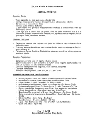 APOSTILA Sobre ACONSELHAMENTO
Pág. 117 de 175
Comunidade Evangélica Cristo Centro
ACONSELHANDO PAIS
Questões Gerais:
- Avalie a posição dos pais, qual seus pontos de vista
- Verifique mitos (ex.: criar meninos é mais difícil, todo adolescente é rebelde)
- Ser sensível às necessidades deles
- Verificar qual a dinâmica da família
- O conselheiro deve promover relacionamentos maduros e cristocêntricos entre os
membros da família
- Dizer algo que a criança não vai gostar, com ela junto, mostrando que é o o
conselheiro que está recomendando e não os pais; já para aquilo que ela gosta, deixar
que os pais falem, dando-lhes o crédito.
Questões Teológicas:
- Explicar aos pais que o lar deve ser uma igreja em miniatura, com total dependência
do Espírito Santo.
- Promover a educação religiosa, com a dedicação dos bebês ou crianças ao Senhor,
tendo cultos no lar.
- Participar de Escola Dominical, Discipulados, palestras, seminários, retiros, pequenos
grupos de estudo
Questões Psicológicas:
- Compreensão: ver o caso sob a perspectiva da criança
- Comunicação: começa com o marido e a mulher, tendo respeito, oportunidade para
cada um expressar sua fala, tendo sinceridade.
- Gerenciar o comportamento: elogiando, lendo histórias, abraçando
- Lidar com a ansiedade
- Promover o encorajamento – I Ts. 5:11, Hb. 3:13, Hb. 10:25
Sugestões de livros sobre Educação Infantil:
As 5 linguagens do amor das crianças – Gary Chapman – Ed. Mundo Cristão
A chave para o coração do seu filho – Gary Smalley – United Press
Filhos Felizes – Dr. Ross Campbell – Ed. Mundo Cristão
As 7 necessidades básicas da criança – John Drescher – Ed. Mundo Cristão
Limites para Ensinar Filhos – Dr. Henry Cloud e Dr. John Townsend –Ed.Vida
Como e quando falar de sexo com seus filhos – Uma abordagem completa da
infância à adolescência – Stan e Brenna Jones – United Press
Quando seu filho tem entre 6 e 12 anos – John Drescher – Ed. Mundo Cristão
Como desenvolver o temperamento de seus filhos – Beverly LaHaye – Ed. Mundo
Cristão
Nós temos filhos – Jaime Kemp – Ed. Sepal
Ouse Disciplinar – Dr. James Dobson – Ed. Vida
Agora é hora de amar seu filho – John Drescher – Ed. Mundo Cristão
Quem ama, educa – Içami Tiba
 