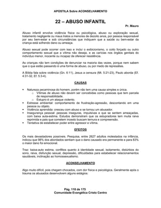 APOSTILA Sobre ACONSELHAMENTO
Pág. 118 de 175
Comunidade Evangélica Cristo Centro
22 – ABUSO INFANTIL
Pr. Mauro
Abuso infantil envolve violência física ou psicológica, abuso ou exploração sexual,
tratamento negligente ou maus tratos a menores de dezoito anos, por pessoa responsável
por seu bem-estar e sob circunstâncias que indiquem que a saúde ou bem-estar da
criança está sofrendo dano ou ameaça.
Abuso sexual pode ocorrer com isso e inclui o exibicionismo, o coito forçado ou outro
comportamento sexual que a vítima não deseja, e as carícias nos órgãos genitais do
indivíduo menor, inocente ou incapaz de oferecer resistência.
As crianças não tem condições de denunciar na maioria das vezes, porque nem sabem
que o que estão passando é uma forma de abuso, ou por medo de represálias.
A Bíblia fala sobre violência (Gn. 6:11), Jesus a censura (Mt. 5:21-23), Paulo aborda (Ef.
4:31-32, Ef. 5:3-4).
CAUSAS
Natureza pecaminosa do homem, porém não tem uma causa simples e única.
o Vítimas de abuso não devem ser concebidas como pessoas que tem parcela
de responsabilidade.
o Estupro é um ataque violento.
Estresse ambiental: comportamento de frustração-agressão, descontando em uma
pessoa ou objeto.
Violência aprendida: cresceu com abuso e se tornou um abusador.
Insegurança pessoal: pessoas inseguras, impulsivas e que se sentem ameaçadas,
com baixa auta-estima. Estudos demonstram que os estupradores tem muita raiva
reprimida e pais que cometem incesto buscam ternura e compreensão.
Tentativa de estabelecer poder entre agressor e vítima.
EFEITOS
Os mais devastadores possíveis. Pesquisa, entre 2627 adultos molestados na infância,
indicou que 98% dos abordados sentiam que o dano causado era permanente e para 83%
o maior dano foi emocional.
Traz: baixa-auto estima, conflitos quanto à identidade sexual, isolamento, distúrbios do
sono, raiva, disfunção sexual, depressão, dificuldades para estabelecer relacionamentos
saudáveis, inclinação ao homossexualismo.
ACONSELHAMENTO
Algo muito difícil, pois chegam chocados, com dor física e psicológica. Geralmente após o
trauma os abusados desenvolvem alguns estágios:
 
