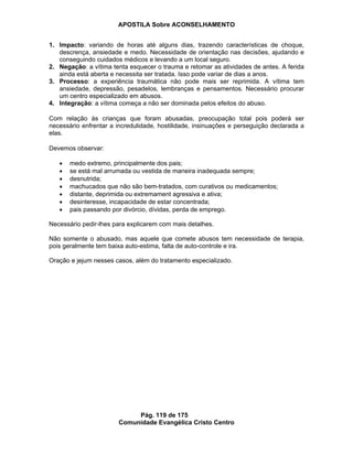 APOSTILA Sobre ACONSELHAMENTO
Pág. 119 de 175
Comunidade Evangélica Cristo Centro
1. Impacto: variando de horas até alguns dias, trazendo características de choque,
descrença, ansiedade e medo. Necessidade de orientação nas decisões, ajudando e
conseguindo cuidados médicos e levando a um local seguro.
2. Negação: a vítima tenta esquecer o trauma e retomar as atividades de antes. A ferida
ainda está aberta e necessita ser tratada. Isso pode variar de dias a anos.
3. Processo: a experiência traumática não pode mais ser reprimida. A vítima tem
ansiedade, depressão, pesadelos, lembranças e pensamentos. Necessário procurar
um centro especializado em abusos.
4. Integração: a vítima começa a não ser dominada pelos efeitos do abuso.
Com relação às crianças que foram abusadas, preocupação total pois poderá ser
necessário enfrentar a incredulidade, hostilidade, insinuações e perseguição declarada a
elas.
Devemos observar:
medo extremo, principalmente dos pais;
se está mal arrumada ou vestida de maneira inadequada sempre;
desnutrida;
machucados que não são bem-tratados, com curativos ou medicamentos;
distante, deprimida ou extremament agressiva e ativa;
desinteresse, incapacidade de estar concentrada;
pais passando por divórcio, dívidas, perda de emprego.
Necessário pedir-lhes para explicarem com mais detalhes.
Não somente o abusado, mas aquele que comete abusos tem necessidade de terapia,
pois geralmente tem baixa auto-estima, falta de auto-controle e ira.
Oração e jejum nesses casos, além do tratamento especializado.
 