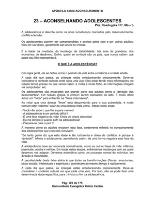 APOSTILA Sobre ACONSELHAMENTO
Pág. 120 de 175
Comunidade Evangélica Cristo Centro
23 – ACONSELHANDO ADOLESCENTES
Pra. Rosângela / Pr. Mauro
A adolescência é descrita como os anos tumultuosos marcados pelo desenvolvimento,
conflito e tensão.
Os adolescentes querem ser compreendidos e aceitos pelos pais e por outros adultos,
mas em vez disso, geralmente são alvos de críticas.
É a idade da novidade, da mudança, da instabilidade, dos ares de grandeza, dos
momentos de desânimo. Enfim, quem se confude são os pais, que nunca sabem que
papel seu filho representará.
O QUE É A ADOLESCÊNCIA?
Em regra geral, ela se define como o período da vida entre a infância e a idade adulta.
A cada dia que passa, as crianças estão amadurecendo precocemente. Deve-se
considerar o contexto cultural onde cada uma vive. Eles estão tendo mais informações, na
cidade temos pressa no que vamos fazer, a mídia é muito forte, as informações chegam
via computador, etc.
Os adolescentes são encarados por grande parte dos adultos como a "geração dos
descontentes". Em nossas igrejas, é comum serem colocados de lado. É muito difícil
achar um "herói" para enfrentar as "feras indomáveis".
Ao notar que uma dessas "feras" está despontando para a sua puberdade, é muito
comum este "rebento" ouvir de uma pessoa mais velha , frases como estas:
- Você não sabe o que lhe espera menino!
- A adolescência é um período difícil !
- É uma fase negativa da vida! Cheia de crises absurdas!
- Eu me lembro o quanto sofri na adolescência!
- Prepare-se para o pior !!!
A maneira como os adultos encaram esta fase, certamente refletirá no comportamento
dos adolescentes que com eles convivem.
"Se tanta gente diz que esta idade é tão turbulenta e cheia de conflitos, é porque é
verdade!". Afirma o adolescente, assimilando assim, de uma forma negativa esta fase da
vida.
A adolescência deve ser encarada normalmente, como as outras fases da vida: infância,
juventude, adulta e velhice. Em todas estas etapas, enfrentamos mudanças com as quais
devemos nos adaptar. Devemos entendê-la como um processo normal do indivíduo, em
direção à maturidade.
A peculiaridade desta faixa etária é que todas as transformações (físicas, emocionais,
psico-sociais, intelectuais e espirituais), acontecem ao mesmo tempo e rapidamente.
A cada dia que passa, as crianças estão amadurecendo precocemente. Deve-se
considerar o contexto cultural em que cada uma vive. Por isso, não se pode fixar uma
determinada idade específica, para o início ou fim da adolescência.
 
