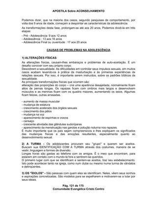 APOSTILA Sobre ACONSELHAMENTO
Pág. 121 de 175
Comunidade Evangélica Cristo Centro
Podemos dizer, que na maioria dos casos, segundo pesquisas de comportamento, por
volta dos 9 anos de idade, começam a despontar as características da adolescência.
As transformações desta fase, prolongam-se até aos 20 anos. Podemos dividi-la em três
etapas:
- Pré - Adolescência: 9 aos 12 anos
- Adolescência : 13 aos 16 anos
- Adolescência Final ou Juventude : 17 aos 20 anos
CAUSAS DE PROBLEMAS NA ADOLESCÊNCIA
1) ALTERAÇÕES FÍSICAS:
As alterações físicas, causam-lhes embaraços e problemas de auto-aceitação. É um
desafio conviver com seu próprio corpo.
Descobrem a sexualidade. As dificuldades em controlar seus impulsos sexuais, em muitos
casos acabam levando-os à prática da masturbação e às primeiras experiências de
relações sexuais. Por isso, é importante serem instruídos, sobre os padrões bíblicos da
sexualidade.
As principais transformações físicas que ocorrem são:
alteração das proporções do corpo – cria uma aparência desajeitada, normalmente ficam
altos de pernas longas. Os rapazes ficam com ombros mais largos e desenvolvem
músculos e as meninas ficam com os quadris maiores, aumentando os seios. Algumas
ficam felizes, outras arrasadas.
- aumento de massa muscular
- mudança de estatura
- crescimento acelerado dos órgãos sexuais
- crescimento dos pêlos
- mudança na voz
- aparecimento de espinhas e cravos
- cansaço
- crescente atividade das glândulas sudoríparas
- aparecimento da menstruação nas garotas e polução noturna nos rapazes.
É muito importante que os pais sejam compreensivos e lhes expliquem os significados
das mudanças físicas e das emoções resultantes, especialmente quanto ao
desenvolvimento sexual.
2) A TURMA - Os adolescentes procuram seu "grupo" e querem ser aceitos.
Buscam sua IDENTIFICAÇÃO COM A TURMA através dos costumes, maneira de se
vestir, linguagem e formas de diversão.
Longas horas são gastas ao telefone com os amigos. É o meio que encontram, para
estarem em contato com o mundo lá fora e sentirem-se queridos.
O primeiro lugar com que se identificam e sentem-se aceitos, traz seu estabelecimento.
Isto pode acontecer tanto na igreja, como num clube ou mesmo numa turma de vândalos
e delinqüentes.
3) OS "ÍDOLOS" - São pessoas com quem eles se identificam. Neles, vêem seus sonhos
e aspirações concretizadas. São modelos para se espelharem e motivarem-se a lutar por
seus ideais.
 