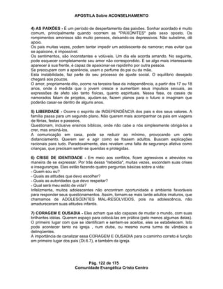 APOSTILA Sobre ACONSELHAMENTO
Pág. 122 de 175
Comunidade Evangélica Cristo Centro
4) AS PAIXÕES - É um período de despertamento das paixões. Sonhar acordado é muito
comum, principalmente quando ocorrem as "PAIXONITES" pelo sexo oposto. Os
rompimentos amorosos são muito penosos, deixando-os depressivos. Não substime, dê
apoio.
Os pais muitas vezes, podem tentar impedir um adolescente de namorar; mas evitar que
se apaixone, é impossível.
Os sentimentos, são inconstantes e volúveis. Um dia ele acorda amando. No seguinte,
pode esquecer completamente seu amor não correspondido. E se algo mais interessante
aparecer à sua frente, é capaz de apaixonar-se rapidinho por outra pessoa.
Se preocupam com a aparência, usam o perfume do pai ou da mãe.
Esta instabilidade, faz parte do seu processo de ajuste social. O equilíbrio desejado
chegará aos poucos.
O amor, propriamente dito, ocorre na terceira fase da independência, a partir dos 17 ou 18
anos, onde à medida que o jovem cresce e aumentam seus impulsos sexuais, as
expressões de afeto são tanto físicas, quanto espirituais. Nessa fase, os casais de
namorados falam de projetos, ajudam-se, fazem planos para o futuro e imaginam que
poderão casar-se dentro de alguns anos.
5) LIBERDADE - Ocorre o espírito de INDEPENDÊNCIA dos pais e dos seus valores. A
família passa para um segundo plano. Não querem mais acompanhar os pais em viagens
de férias, festas e passeios.
Questionam, inclusive ensinos bíblicos, onde não cabe a nós simplesmente obrigá-los a
crer, mas ensiná-los.
A comunicação em casa, pode se reduzir ao mínimo, provocando um certo
distanciamento. Querem ser e agir como se fossem adultos. Buscam explicações
racionais para tudo. Paradoxalmente, eles revelam uma falta de segurança afetiva como
crianças, que precisam sentir-se queridas e protegidas.
6) CRISE DE IDENTIDADE - Em meio aos conflitos, ficam agressivos e atrevidos na
maneira de se expressar. Por trás dessa "rebeldia", muitas vezes, escondem suas crises
e inseguranças. Eles estão fazendo quatro perguntas básicas sobre a vida:
- Quem sou eu?
- Quais as atitudes que devo escolher?
- Quais as autoridades que devo respeitar?
- Qual será meu estilo de vida?
Infelizmente, muitos adolescentes não encontram oportunidade e ambiente favoráveis
para responder seus questionamentos. Assim, tornam-se mais tarde adultos imaturos, que
chamamos de ADOLESCENTES MAL-RESOLVIDOS, pois na adolescência, não
amadureceram suas atitudes infantis.
7) CORAGEM E OUSADIA - Eles acham que são capazes de mudar o mundo, com suas
brilhantes idéias. Querem espaço para colocá-las em prática (pelo menos algumas delas).
O primeiro lugar com que se identificam e sentem-se aceitos, eles se estabelecem. Isto
pode acontecer tanto na igreja , num clube, ou mesmo numa turma de vândalos e
delinqüentes.
A importância de canalizar essa CORAGEM E OUSADIA para o caminho correto é função
em primeiro lugar dos pais (Dt.6.7), e também da igreja.
 
