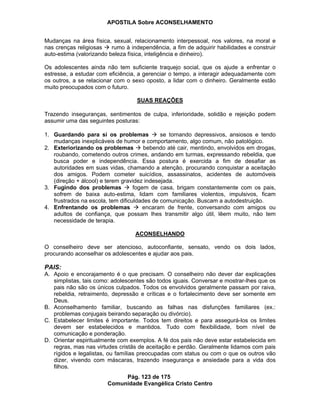 APOSTILA Sobre ACONSELHAMENTO
Pág. 123 de 175
Comunidade Evangélica Cristo Centro
Mudanças na área física, sexual, relacionamento interpessoal, nos valores, na moral e
nas crenças religiosas rumo à independência, a fim de adquirir habilidades e construir
auto-estima (valorizando beleza física, inteligência e dinheiro).
Os adolescentes ainda não tem suficiente traquejo social, que os ajude a enfrentar o
estresse, a estudar com eficiência, a gerenciar o tempo, a interagir adequadamente com
os outros, a se relacionar com o sexo oposto, a lidar com o dinheiro. Geralmente estão
muito preocupados com o futuro.
SUAS REAÇÕES
Trazendo inseguranças, sentimentos de culpa, inferioridade, solidão e rejeição podem
assumir uma das seguintes posturas:
1. Guardando para si os problemas se tornando depressivos, ansiosos e tendo
mudanças inexplicáveis de humor e comportamento, algo comum, não patológico.
2. Exteriorizando os problemas bebendo até cair, mentindo, envolvidos em drogas,
roubando, cometendo outros crimes, andando em turmas, expressando rebeldia, que
busca poder e independência. Essa postura é exercida a fim de desafiar as
autoridades em suas vidas, chamando a atenção, procurando conquistar a aceitação
dos amigos. Podem cometer suicídios, assassinatos, acidentes de automóveis
(direção + álcool) e terem gravidez indesejada.
3. Fugindo dos problemas fogem de casa, brigam constantemente com os pais,
sofrem de baixa auto-estima, lidam com familiares violentos, impulsivos, ficam
frustrados na escola, tem dificuldades de comunicação. Buscam a autodestruição.
4. Enfrentando os problemas encaram de frente, conversando com amigos ou
adultos de confiança, que possam lhes transmitir algo útil, lêem muito, não tem
necessidade de terapia.
ACONSELHANDO
O conselheiro deve ser atencioso, autoconfiante, sensato, vendo os dois lados,
procurando aconselhar os adolescentes e ajudar aos pais.
PAIS:
A. Apoio e encorajamento é o que precisam. O conselheiro não dever dar explicações
simplistas, tais como: adolescentes são todos iguais. Conversar e mostrar-lhes que os
pais não são os únicos culpados. Todos os envolvidos geralmente passam por raiva,
rebeldia, retraimento, depressão e críticas e o fortalecimento deve ser somente em
Deus.
B. Aconselhamento familiar, buscando as falhas nas disfunções familiares (ex.:
problemas conjugais beirando separação ou divórcio).
C. Estabelecer limites é importante. Todos tem direitos e para assegurá-los os limites
devem ser estabelecidos e mantidos. Tudo com flexibilidade, bom nível de
comunicação e ponderação.
D. Orientar espiritualmente com exemplos. A fé dos pais não deve estar estabelecida em
regras, mas nas virtudes cristãs de aceitação e perdão. Geralmente lidamos com pais
rígidos e legalistas, ou famílias preocupadas com status ou com o que os outros vão
dizer, vivendo com máscaras, trazendo insegurança e ansiedade para a vida dos
filhos.
 