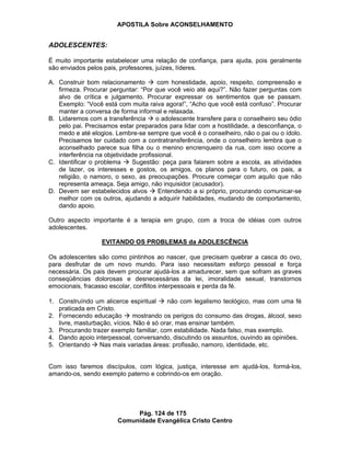 APOSTILA Sobre ACONSELHAMENTO
Pág. 124 de 175
Comunidade Evangélica Cristo Centro
ADOLESCENTES:
É muito importante estabelecer uma relação de confiança, para ajuda, pois geralmente
são enviados pelos pais, professores, juízes, líderes.
A. Construir bom relacionamento com honestidade, apoio, respeito, compreensão e
firmeza. Procurar perguntar: “Por que você veio até aqui?”. Não fazer perguntas com
alvo de crítica e julgamento. Procurar expressar os sentimentos que se passam.
Exemplo: “Você está com muita raiva agora!”, “Acho que você está confuso”. Procurar
manter a conversa de forma informal e relaxada.
B. Lidaremos com a transferência o adolescente transfere para o conselheiro seu ódio
pelo pai. Precisamos estar preparados para lidar com a hostilidade, a desconfiança, o
medo e até elogios. Lembre-se sempre que você é o conselheiro, não o pai ou o ídolo.
Precisamos ter cuidado com a contratransferência, onde o conselheiro lembra que o
aconselhado parece sua filha ou o menino encrenqueiro da rua, com isso ocorre a
interferência na objetividade profissional.
C. Identificar o problema Sugestão: peça para falarem sobre a escola, as atividades
de lazer, os interesses e gostos, os amigos, os planos para o futuro, os pais, a
religião, o namoro, o sexo, as preocupações. Procure começar com aquilo que não
representa ameaça. Seja amigo, não inquisidor (acusador).
D. Devem ser estabelecidos alvos Entendendo a si próprio, procurando comunicar-se
melhor com os outros, ajudando a adquirir habilidades, mudando de comportamento,
dando apoio.
Outro aspecto importante é a terapia em grupo, com a troca de idéias com outros
adolescentes.
EVITANDO OS PROBLEMAS da ADOLESCÊNCIA
Os adolescentes são como pintinhos ao nascer, que precisam quebrar a casca do ovo,
para desfrutar de um novo mundo. Para isso necessitam esforço pessoal e força
necessária. Os pais devem procurar ajudá-los a amadurecer, sem que sofram as graves
conseqüências dolorosas e desnecessárias da lei, imoralidade sexual, transtornos
emocionais, fracasso escolar, conflitos interpessoais e perda da fé.
1. Construíndo um alicerce espiritual não com legalismo teológico, mas com uma fé
praticada em Cristo.
2. Fornecendo educação mostrando os perigos do consumo das drogas, álcool, sexo
livre, masturbação, vícios. Não é só orar, mas ensinar também.
3. Procurando trazer exemplo familiar, com estabilidade. Nada falso, mas exemplo.
4. Dando apoio interpessoal, conversando, discutindo os assuntos, ouvindo as opiniões.
5. Orientando Nas mais variadas áreas: profissão, namoro, identidade, etc.
Com isso faremos discípulos, com lógica, justiça, interesse em ajudá-los, formá-los,
amando-os, sendo exemplo paterno e cobrindo-os em oração.
 