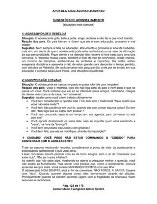 APOSTILA Sobre ACONSELHAMENTO
Pág. 125 de 175
Comunidade Evangélica Cristo Centro
SUGESTÕES DE ACONSELHAMENTO
(situações mais comuns)
1) AGRESSIVIDADE E REBELDIA
Situação: O adolescente grita, bate a porta, xinga, reclama e não faz o que você manda.
Reação dos pais: Os pais berram e dizem que ele é sem educação, grosseiro e mal
criado!
Sugestão: Nem sempre a falta de educação, atrevimento e grosseria é sinal de Rebeldia,
mas sim, um alerta de que o adolescente pode estar enfrentando uma crise de afirmação
da sua personalidade. Fique atento e se detectar isto, espere a hora certa para uma boa
conversa. A Rebeldia muitas vezes, também é fruto de não ter conhecido, desde criança,
um mínimo de disciplina, enchendo-se de vontades e caprichos. Ou então, sofreu
exagerada disciplina e aproveita o fato de estar grande para descontar o tempo perdido,
com atitudes de Rebeldia. Se você perceber isto, peça perdão a ele por ter errado em sua
educação e comece daqui para frente, uma disciplina equilibrada.
2) COMUNICAÇÃO TRAVADA
Situação: O adolescente se tranca no quarto e quase não fala com ninguém!
Reação dos pais: Você o maltrata, pois ele não liga para os pais e nem para o que se
passa em casa. Você reclama que ele só se interessa pelos amigos, namorada, colegas
de classe, mas com os de casa, nem conversa!
Sugestão: Avalie como você o tem tratado ultimamente :
Você tem considerado a opinião dele ? Ou tem sido o tradicional "fique quieto que
você não sabe nada"?
Você tem tido paciência em ouvi-lo, quando ele quer contar alguma coisa? Ou tem
dito: "fale logo que eu estou com pressa"?
Você tem procurado separar um tempo em sua agenda, para conversar ou sair
com ele?
Você aponta diretamente os erros dele, sem se importar quem está assistindo a
"cena", na hora da "bronca"?
Você tem provocado discussões com gritarias?
Você tem feito que ele se modifique, através da imposição?
CUIDADO! VOCÊ PODE NÃO ESTAR DOMINANDO O "CÓDIGO" PARA
CONVERSAR COM O ADOLESCENTE!
Trate do assunto mostrando respeito, considerando o ponto de vista do adolescente e
expressando calmamente o que você acha.
Essas conversas devem parecer com as de bons amigos, sem o ar de "professor que
sabe tudo". Não se mostre infalível !
Ao admitir que não sabe algo, mostrando-se aberto a pesquisar melhor a questão, você
não estará se humilhando, mas sendo uma pessoa que, como o adolescente, procura
aprender sempre mais. Você estará GANHANDO PONTOS com seu filho !
O adolescente NEM SEMPRE está a fim de conversar. NÃO FORCE A BARRA. Espere
uma "dica". Quando querem alguma coisa, eles demonstram através de atitudes.
Principalmente quando se sentem carentes (agem com a fragilidade de crianças), ficam
sensíveis e carinhosos.
 