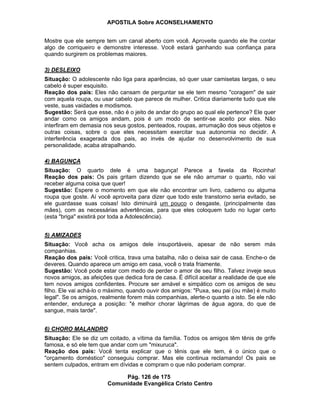 APOSTILA Sobre ACONSELHAMENTO
Pág. 126 de 175
Comunidade Evangélica Cristo Centro
Mostre que ele sempre tem um canal aberto com você. Aproveite quando ele lhe contar
algo de corriqueiro e demonstre interesse. Você estará ganhando sua confiança para
quando surgirem os problemas maiores.
3) DESLEIXO
Situação: O adolescente não liga para aparências, só quer usar camisetas largas, o seu
cabelo é super esquisito.
Reação dos pais: Eles não cansam de perguntar se ele tem mesmo "coragem" de sair
com aquela roupa, ou usar cabelo que parece de mulher. Critica diariamente tudo que ele
veste, suas vaidades e modismos.
Sugestão: Será que esse, não é o jeito de andar do grupo ao qual ele pertence? Ele quer
andar como os amigos andam, pois é um modo de sentir-se aceito por eles. Não
interfiram em demasia nos seus gostos, penteados, roupas, arrumação dos seus objetos e
outras coisas, sobre o que eles necessitam exercitar sua autonomia no decidir. A
interferência exagerada dos pais, ao invés de ajudar no desenvolvimento de sua
personalidade, acaba atrapalhando.
4) BAGUNÇA
Situação: O quarto dele é uma bagunça! Parece a favela da Rocinha!
Reação dos pais: Os pais gritam dizendo que se ele não arrumar o quarto, não vai
receber alguma coisa que quer!
Sugestão: Espere o momento em que ele não encontrar um livro, caderno ou alguma
roupa que goste. Aí você aproveita para dizer que todo este transtorno seria evitado, se
ele guardasse suas coisas! Isto diminuirá um pouco o desgaste, (principalmente das
mães), com as necessárias advertências, para que eles coloquem tudo no lugar certo
(esta "briga" existirá por toda a Adolescência).
5) AMIZADES
Situação: Você acha os amigos dele insuportáveis, apesar de não serem más
companhias.
Reação dos pais: Você critica, trava uma batalha, não o deixa sair de casa. Enche-o de
deveres. Quando aparece um amigo em casa, você o trata friamente.
Sugestão: Você pode estar com medo de perder o amor de seu filho. Talvez inveje seus
novos amigos, as afeições que dedica fora de casa. É difícil aceitar a realidade de que ele
tem novos amigos confidentes. Procure ser amável e simpático com os amigos de seu
filho. Ele vai achá-lo o máximo, quando ouvir dos amigos: "Puxa, seu pai (ou mãe) é muito
legal". Se os amigos, realmente forem más companhias, alerte-o quanto a isto. Se ele não
entender, endureça a posição: "é melhor chorar lágrimas de água agora, do que de
sangue, mais tarde".
6) CHORO MALANDRO
Situação: Ele se diz um coitado, a vítima da família. Todos os amigos têm tênis de grife
famosa, e só ele tem que andar com um "mixuruca".
Reação dos pais: Você tenta explicar que o tênis que ele tem, é o único que o
"orçamento doméstico" conseguiu comprar. Mas ele continua reclamando! Os pais se
sentem culpados, entram em dívidas e compram o que não poderiam comprar.
 
