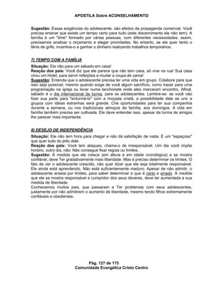 APOSTILA Sobre ACONSELHAMENTO
Pág. 127 de 175
Comunidade Evangélica Cristo Centro
Sugestão: Essas exigências do adolescente, são efeitos da propaganda comercial. Você
precisa ensinar que existe um tempo certo para tudo (este discernimento ele não tem). A
família é um "time" formado por várias pessoas, com diferentes necessidades; assim,
precisamos analisar o orçamento e eleger prioridades. No entanto, se ele quer tanto o
tênis de grife, incentive-o a ganhar o dinheiro realizando trabalhos temporários.
7) TEMPO COM A FAMÍLIA
Situação: Ele não para um sábado em casa!
Reação dos pais: Você diz que ele parece que não tem casa, só vive na rua! Sua casa
virou um Hotel, para servir refeições e mudar a roupa de cama!
Sugestão: Entenda que o adolescente precisa ter uma vida em grupo. Colabore para que
isso seja possível, mesmo quando exige de você algum sacrifício, como trazer para uma
programação na igreja ou levar numa lanchonete onde eles marcaram encontro. Afinal,
sábado é o dia internacional da turma, para os adolescentes. Lembre-se: se você não
fizer sua parte para "enturmá-lo" com a moçada cristã, a possibilidade dele se unir a
grupos com idéias estranhas será grande. Crie oportunidades para ter sua companhia
durante a semana, ou nos tradicionais almoços de família, aos domingos. A vida em
família também precisa ser cultivada. Ele deve entender isso, apesar da turma de amigos
lhe parecer mais importante.
8) DESEJO DE INDEPENDÊNCIA
Situação: Ele não tem hora para chegar e não dá satisfação de nada. É um "espaçoso"
que quer tudo do jeito dele.
Reação dos pais: Você tem ataques, chama-o de irresponsável. Um dia você impõe
horário, outro dia, não. Não consegue fixar regras ou limites.
Sugestão: À medida que ele cresce (em altura e em idade cronológica) e se mostra
confiável, deve Ter gradativamente mais liberdade. Mas é preciso determinar os limites. O
fato de ver o adolescente crescido, não quer dizer que ele seja totalmente responsável.
Ele ainda está aprendendo. Não está suficientemente maduro. Apesar de não admitir, o
adolescente anseia por limites, para saber determinar o que é certo e errado. À medida
que ele se mostra responsável e cumpridor dos seus deveres, deve ter aumentada a sua
medida de liberdade.
Conhecemos muitos pais, que passaram a Ter problemas com seus adolescentes,
justamente por não admitirem o aumento de liberdade, mesmo tendo filhos extremamente
confiáveis e obedientes.
 