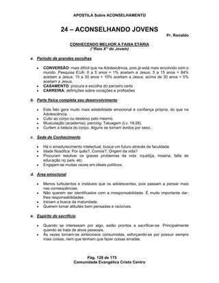 APOSTILA Sobre ACONSELHAMENTO
Pág. 128 de 175
Comunidade Evangélica Cristo Centro
24 – ACONSELHANDO JOVENS
Pr. Ronaldo
CONHECENDO MELHOR A FAIXA ETÁRIA
(“Raio X” do Jovem)
a. Período de grandes escolhas
CONVERSÃO: mais difícil que na Adolescência, pois já está mais envolvido com o
mundo. Pesquisa EUA: 0 a 5 anos = 1% aceitam a Jesus; 5 a 15 anos = 84%
aceitam a Jesus; 15 a 30 anos = 10% aceitam a Jesus; acima de 30 anos = 5%
aceitam a Jesus.
CASAMENTO: procura e escolha do parceiro certo
CARREIRA: definições sobre vocações e profissões
b. Parte física completa seu desenvolvimento
Este fato gera muito mais estabilidade emocional e confiança própria, do que na
Adolescência.
Culto ao corpo ou desleixo pelo mesmo.
Musculação (academia); piercing; Tatuagem (Lv. 19:28).
Curtem a beleza do corpo. Alguns se tornam ávidos por sexo.
c. Sede de Conhecimento
Há o amadurecimento intelectual, busca um futuro através da faculdade.
Idade filosófica: Por quês?, Comos?, Origem da vida?
Procuram resolver os graves problemas da vida: injustiça, miséria, falta de
educação no país, etc.
Engajam-se muitas vezes em ideais políticos.
d. Área emocional
Menos turbulentos e instáveis que os adolescentes, pois passam a pensar mais
nas conseqüências.
Não querem ser identificados com a irresponsabilidade. É muito importante dar-
lhes responsabilidades.
Iniciam a busca da maturidade.
Querem tomar atitudes bem pensadas e racionais.
e. Espírito de sacrifício
Quando se interessam por algo, estão prontos a sacrificar-se. Principalmente
quando se trata de alvos pessoais.
Às vezes tornam-se ambiciosos consumistas, esforçando-se por possuir sempre
mais coisas, nem que tenham que fazer coisas erradas.
 
