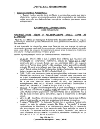 APOSTILA Sobre ACONSELHAMENTO
Pág. 129 de 175
Comunidade Evangélica Cristo Centro
f. Desenvolvimento da Autoconfiança
Buscam mostrar que são bons, confiáveis e competentes naquilo que fazem.
Infelizmente, vivemos um momento nacional onde a sociedade e as instituições,
muitas vezes não têm dado este bom exemplo de confiança, que nossos jovens
tanto precisam.
SUGESTÕES DE ACONSELHAMENTO
áreas mais comuns:
A)ACONSELHANDO SOBRE O RELACIONAMENTO SEXUAL ANTES DO
CASAMENTO
- "Qual é a base bíblica que nos impede de transar antes do casamento?" - Esta é a pergunta
que muitos pais detestariam que seus filhos fizessem, pois a grande maioria não estaria preparada
para respondê-la.
Há uma "enxurrada" de informações, sobre o que Deus não quer que façamos (via meios de
comunicação, amigos da escola etc). Ao mesmo tempo, existe uma tremenda falta de informação,
sobre o que a Bíblia diz a respeito do relacionamento sexual, antes do casamento. Infelizmente
este assunto é muito pouco estudado em nossas igrejas.
Vejamos algumas passagens bíblicas que podem nos orientar a este respeito:
Gn 2: 24 - Desde Adão e Eva, o próprio Deus ordenou que houvesse uma
formalização do compromisso matrimonial, através do "deixar pai e mãe",
obviamente com a benção destes, que são autoridades sobre nós enquanto
solteiros; do "unir-se à sua mulher" e não a qualquer mulher que sentimos atração
e desejo. Só numa terceira fase é que viria a união física - "serão os dois uma só
carne". Esta é a idéia do Velho Testamento e do Novo Testamento. Este versículo
é citado também por Jesus (Mt 19:5) e Paulo (1 Co 6:16).
Dt 22: 13-30 - esta passagem mostra regras muito rígidas, tanto para o rapaz que
difamava com mentiras a uma "virgem de Israel", quanto à moça que casava sem
ser virgem. Naquela época, ela seria apedrejada até a morte; hoje, graças a Jesus,
que levou sobre si as nossas culpas, "o castigo que nos traz a paz estava sobre
ele, e por suas pisaduras fomos sarados" (Is 53:5). Não precisamos de
apedrejamentos, MAS DEUS REQUER ARREPENDIMENTO, CONFISSÃO E
ABANDONO DA PRÁTICA DO PECADO - (Pv 28:13; 1 Jo 1:9).
1 Co 7: 9 - A solução aconselhada por Paulo, a quem não consegue se dominar e
está abrasado sexualmente, é casar-se e NÃO dar vazão aos desejos, indo para o
Motel. Muitos namoros já poderiam estar caminhando para o casamento; mas a
falta de alvos concretos para a convivência, agrava o abrasamento e à tentação
sexual.
Mt 1: 18 - 25 - José ficou extremamente embaraçado diante da gravidez de Maria,
justamente porque não era aprovado o relacionamento sexual entre noivos.
A palavra "FORNICAR" - No dicionário "Aurélio", tem o sentido de "praticar coito
copular", ou seja, ter relações sexuais. Na Bíblia, a "fornicação" é sempre
condenada por ser identificada a um relacionamento sexual fora do casamento.
Não encontramos nem um único versículo onde Deus estimule os jovens à
"fornicação". Em algumas versões bíblicas, a palavra "fornicação" vem traduzida
como: impureza, impureza sexual, incontinência, devassidão, prostituição etc (At
15:29; Ef 5:5; 1 Tm 1:10; Hb 12:16; Ap 21:8).
 