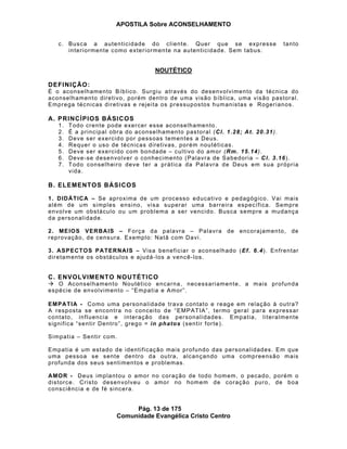 APOSTILA Sobre ACONSELHAMENTO
Pág. 13 de 175
Comunidade Evangélica Cristo Centro
c. Busca a autenticidade do cliente. Quer que se expresse tanto
interiormente como exteriormente na autenticidade. Sem tabus.
NOUTÉTICO
DEFINIÇÃO:
É o aconselhamento Bíblico. Surgiu através do desenvolvimento da técnica do
aconselhamento diretivo, porém dentro de uma visão bíblica, uma visão pastoral.
Emprega técnicas diretivas e rejeita os pressupostos humanistas e Rogerianos.
A. PRINCÍPIOS BÁSICOS
1. Todo crente pode exercer esse aconselhamento.
2. É a principal obra do aconselhamento pastoral (Cl. 1.28; At. 20.31).
3. Deve ser exercido por pessoas tementes a Deus.
4. Requer o uso de técnicas diretivas, porém noutéticas.
5. Deve ser exercido com bondade – cultivo do amor (Rm. 15.14).
6. Deve-se desenvolver o conhecimento (Palavra de Sabedoria – Cl. 3.16).
7. Todo conselheiro deve ter a prática da Palavra de Deus em sua própria
vida.
B. ELEMENTOS BÁSICOS
1. DIDÁTICA – Se aproxima de um processo educativo e pedagógico. Vai mais
além de um simples ensino, visa superar uma barreira específica. Sempre
envolve um obstáculo ou um problema a ser vencido. Busca sempre a mudança
da personalidade.
2. MEIOS VERBAIS – Força da palavra – Palavra de encorajamento, de
reprovação, de censura. Exemplo: Natã com Davi.
3. ASPECTOS PATERNAIS – Visa beneficiar o aconselhado (Ef. 6.4). Enfrentar
diretamente os obstáculos e ajudá-los a vencê-los.
C. ENVOLVIMENTO NOUTÉTICO
O Aconselhamento Noutético encarna, necessariamente, a mais profunda
espécie de envolvimento – “Empatia e Amor”.
EMPATIA - Como uma personalidade trava contato e reage em relação à outra?
A resposta se encontra no conceito de “EMPATIA”, termo geral para expressar
contato, influencia e interação das personalidades. Empatia, literalmente
significa “sentir Dentro”, grego = in phatos (sentir forte).
Simpatia – Sentir com.
Empatia é um estado de identificação mais profundo das personalidades. Em que
uma pessoa se sente dentro da outra, alcançando uma compreensão mais
profunda dos seus sentimentos e problemas.
AMOR - Deus implantou o amor no coração de todo homem, o pecado, porém o
distorce. Cristo desenvolveu o amor no homem de coração puro, de boa
consciência e de fé sincera.
 