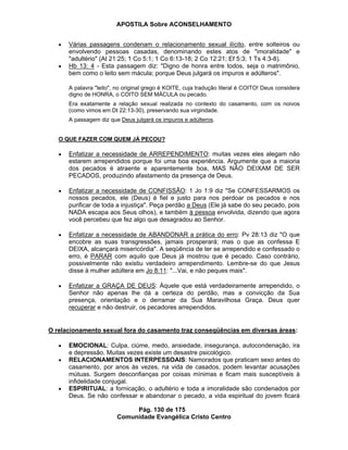 APOSTILA Sobre ACONSELHAMENTO
Pág. 130 de 175
Comunidade Evangélica Cristo Centro
Várias passagens condenam o relacionamento sexual ilícito, entre solteiros ou
envolvendo pessoas casadas, denominando estes atos de "imoralidade" e
"adultério" (At 21:25; 1 Co 5:1; 1 Co 6:13-18; 2 Co 12:21; Ef 5:3; 1 Ts 4:3-8).
Hb 13: 4 - Esta passagem diz: "Digno de honra entre todos, seja o matrimônio,
bem como o leito sem mácula; porque Deus julgará os impuros e adúlteros".
A palavra "leito", no original grego é KOITE, cuja tradução literal é COITO! Deus considera
digno de HONRA, o COITO SEM MÁCULA ou pecado.
Era exatamente a relação sexual realizada no contexto do casamento, com os noivos
(como vimos em Dt 22:13-30), preservando sua virgindade.
A passagem diz que Deus julgará os impuros e adúlteros.
O QUE FAZER COM QUEM JÁ PECOU?
Enfatizar a necessidade de ARREPENDIMENTO: muitas vezes eles alegam não
estarem arrependidos porque foi uma boa experiência. Argumente que a maioria
dos pecados é atraente e aparentemente boa, MAS NÃO DEIXAM DE SER
PECADOS, produzindo afastamento da presença de Deus.
Enfatizar a necessidade de CONFISSÃO: 1 Jo 1:9 diz "Se CONFESSARMOS os
nossos pecados, ele (Deus) é fiel e justo para nos perdoar os pecados e nos
purificar de toda a injustiça". Peça perdão a Deus (Ele já sabe do seu pecado, pois
NADA escapa aos Seus olhos), e também à pessoa envolvida, dizendo que agora
você percebeu que fez algo que desagradou ao Senhor.
Enfatizar a necessidade de ABANDONAR a prática do erro: Pv 28:13 diz "O que
encobre as suas transgressões, jamais prosperará; mas o que as confessa E
DEIXA, alcançará misericórdia". A seqüência de ter se arrependido e confessado o
erro, é PARAR com aquilo que Deus já mostrou que é pecado. Caso contrário,
possivelmente não existiu verdadeiro arrependimento. Lembre-se do que Jesus
disse à mulher adúltera em Jo 8:11: "...Vai, e não peques mais".
Enfatizar a GRAÇA DE DEUS: Àquele que está verdadeiramente arrependido, o
Senhor não apenas lhe dá a certeza do perdão, mas a convicção da Sua
presença, orientação e o derramar da Sua Maravilhosa Graça. Deus quer
recuperar e não destruir, os pecadores arrependidos.
O relacionamento sexual fora do casamento traz conseqüências em diversas áreas:
EMOCIONAL: Culpa, ciúme, medo, ansiedade, insegurança, autocondenação, ira
e depressão. Muitas vezes existe um desastre psicológico.
RELACIONAMENTOS INTERPESSOAIS: Namorados que praticam sexo antes do
casamento, por anos às vezes, na vida de casados, podem levantar acusações
mútuas. Surgem desconfianças por coisas mínimas e ficam mais susceptíveis à
infidelidade conjugal.
ESPIRITUAL: a fornicação, o adultério e toda a imoralidade são condenados por
Deus. Se não confessar e abandonar o pecado, a vida espiritual do jovem ficará
 