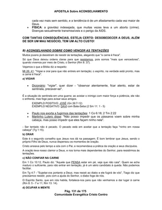APOSTILA Sobre ACONSELHAMENTO
Pág. 131 de 175
Comunidade Evangélica Cristo Centro
cada vez mais sem sentido, e a tendência é de um afastamento cada vez maior de
Deus.
FÍSICA: a gravidez indesejada, que muitas vezes leva a um aborto (crime).
Doenças sexualmente transmissíveis e o perigo da AIDS.
COM TANTAS CONSEQUÊNCIAS, ESTEJA CERTO: DESOBEDECER A DEUS, ALÉM
DE SER UM MAU NEGÓCIO, TEM UM ALTO CUSTO!
B) ACONSELHANDO SOBRE COMO VENCER AS TENTAÇÕES
Muitos jovens já desistiram de resistir às tentações, alegando que "a carne é fraca".
Só que Deus deixou ordens claras para que resistamos, pois somos "mais que vencedores",
quando vivemos por meio de Cristo, o Senhor (Rm 8: 37).
Vejamos o que a Bíblia diz a respeito:
Mt 26: 41: "Vigiai e orai para que não entreis em tentação; o espírito, na verdade está pronto, mas
a carne é fraca".
a) VIGIAR
Dicionário: "vigiar", quer dizer - "observar atentamente, ficar atento, estar de
sentinela, precaver-se".
É a situação do sentinela em uma guerra: ao avistar o inimigo com maior força e potência, ele não
o enfrenta, mas foge para avisar seus amigos.
EXEMPLO POSITIVO: JOSÉ (Gn.39:7-12)
EXEMPLO NEGATIVO: DAVI com Bate-Seba (2 Sm 11: 1 - 5)
Paulo nos exorta a fugirmos das tentações: 1 Co 6:18; 2 Tm 2:22
Martinho Lutero disse: "Não posso impedir que os pássaros voem sobre minha
cabeça, mas posso impedir que eles façam ninho nela".
- Ser tentado não é pecado. O pecado está em aceitar que a tentação faça "ninho em nossa
cabeça" (Tg 1:15).
b) ORAR
Este é o segundo conselho que Jesus nos dá na passagem. É bom lembrar que Jesus, sendo o
próprio Filho de Deus, nunca dispensou os momentos de oração.
Cristo ansiava pelo tempo a sós com o Pai, e recomendava a prática da oração a seus discípulos.
A oração leva nosso clamor a Deus, e nos torna mais dependentes do Senhor, para resistirmos às
tentações.
c) NÃO CONFIAR NA CARNE
Em 1 Co 10:12, Paulo diz: "Aquele que PENSA estar em pé, veja que não caia". Quem se acha
maduro o suficiente, para não entrar em tentação, já é um sério candidato à queda. Não podemos
facilitar.
Em Tg 4:7 - "Sujeitai-vos portanto a Deus; mas resisti ao diabo e ele fugirá de vós", Tiago diz que
precisamos resistir, pois com a ajuda do Senhor, o diabo foge de nós.
O Espírito Santo, que em nós habita, fortalece-nos para que não venhamos a dar lugar à carne
(Rm 8: 5 - 7 e 11; Rm 13: 14).
d) OCUPAR A MENTE
 