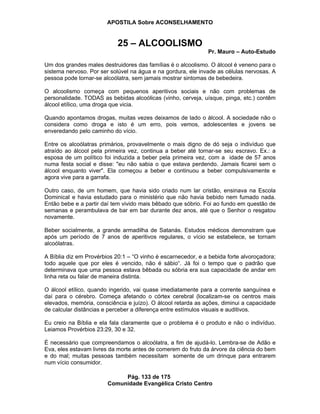 APOSTILA Sobre ACONSELHAMENTO
Pág. 133 de 175
Comunidade Evangélica Cristo Centro
25 – ALCOOLISMO
Pr. Mauro – Auto-Estudo
Um dos grandes males destruidores das famílias é o alcoolismo. O álcool é veneno para o
sistema nervoso. Por ser solúvel na água e na gordura, ele invade as células nervosas. A
pessoa pode tornar-se alcoólatra, sem jamais mostrar sintomas de bebedeira.
O alcoolismo começa com pequenos aperitivos sociais e não com problemas de
personalidade. TODAS as bebidas alcoólicas (vinho, cerveja, uísque, pinga, etc.) contêm
álcool etílico, uma droga que vicia.
Quando apontamos drogas, muitas vezes deixamos de lado o álcool. A sociedade não o
considera como droga e isto é um erro, pois vemos, adolescentes e jovens se
enveredando pelo caminho do vício.
Entre os alcoólatras primários, provavelmente o mais digno de dó seja o indivíduo que
atraído ao álcool pela primeira vez, continua a beber até tornar-se seu escravo. Ex.: a
esposa de um político foi induzida a beber pela primeira vez, com a idade de 57 anos
numa festa social e disse: "eu não sabia o que estava perdendo. Jamais ficarei sem o
álcool enquanto viver". Ela começou a beber e continuou a beber compulsivamente e
agora vive para a garrafa.
Outro caso, de um homem, que havia sido criado num lar cristão, ensinava na Escola
Dominical e havia estudado para o ministério que não havia bebido nem fumado nada.
Então bebe e a partir daí tem vivido mais bêbado que sóbrio. Foi ao fundo em questão de
semanas e perambulava de bar em bar durante dez anos, até que o Senhor o resgatou
novamente.
Beber socialmente, a grande armadilha de Satanás. Estudos médicos demonstram que
após um período de 7 anos de aperitivos regulares, o vício se estabelece, se tornam
alcoólatras.
A Bíblia diz em Provérbios 20:1 – “O vinho é escarnecedor, e a bebida forte alvoroçadora;
todo aquele que por eles é vencido, não é sábio“. Já foi o tempo que o padrão que
determinava que uma pessoa estava bêbada ou sóbria era sua capacidade de andar em
linha reta ou falar de maneira distinta.
O álcool etílico, quando ingerido, vai quase imediatamente para a corrente sanguínea e
daí para o cérebro. Começa afetando o córtex cerebral (localizam-se os centros mais
elevados, memória, consciência e juízo). O álcool retarda as ações, diminui a capacidade
de calcular distâncias e perceber a diferença entre estímulos visuais e auditivos.
Eu creio na Bíblia e ela fala claramente que o problema é o produto e não o indivíduo.
Leiamos Provérbios 23:29, 30 e 32.
É necessário que compreendamos o alcoólatra, a fim de ajudá-lo. Lembra-se de Adão e
Eva, eles estavam livres da morte antes de comerem do fruto da árvore da ciência do bem
e do mal; muitas pessoas também necessitam somente de um drinque para entrarem
num vício consumidor.
 