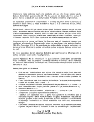 APOSTILA Sobre ACONSELHAMENTO
Pág. 135 de 175
Comunidade Evangélica Cristo Centro
Infelizmente nada podemos fazer pelo alcoólatra até que ele deseje receber ajuda.
Estudos demonstram que somente até 12% dos viciados em álcool vão viver na rua. A
grande maioria se oculta em suas comunidades. A maioria nem admite ter problemas.
Os alcoólatras apresentam 4 características: 1) o desejo de jamais tomar outro trago; 2)
orgulho de estar sóbrio; 3) medo de beber de novo e, 4) o sentimento de que, afinal,
dominou a situação.
Muitos dizem: "A Bíblia diz que não faz mal eu beber, se morrer agora eu sei que iria para
o céu". Realmente a Bíblia não nos diz que não devamos beber, mas ele tem muito a nos
dizer sobre embebedar-se: Jeremias 13:9-14 - Deus usa a bebida alcoólica como juízo.
Jeremias 48:26 - acompanham a bebedeira: imoralidade, rebelião contra Deus, destruição
do homem.. Jeremias 13:13 - Deus novamente usa a bebedeira para destruir a nação.
Um exame sobre a bebida na Palavra de Deus nos leva a 2 classes de pessoas que
receberam advertência de Deus para não beber, os sacerdotes e reis. Vejamos Levítico
10:8-11 e Provérbios 31:4-5. Os sacerdotes não podiam beber enquanto estivessem no
templo, a fim de diferenciar o santo e o imundo e ensinar ao povo a distinção entre o bem
e o mal.
Os reis e sacerdotes deviam abster-se da bebida para conhecerem a diferença entre o
certo e o errado e serem justos nos julgamentos.
Leiamos Apocalipse 1:5-6 e I Pedro 2:9 - os que aceitaram a Cristo como Salvador são
reis e sacerdotes. Mas, e quando os sacerdotes estão fora do templo? A Bíblia nada nos
diz a respeito. Mas leiamos 2 Coríntios 6:16 - como crentes estamos sempre vivendo no
santuário de Deus.
Modos para ajudar um alcoólatra:
Orar por ele - Podemos fazer mais do que orar, depois de termo orado. Mas não
podemos fazer mais do que orar até havermos orado. Coloque o alcoólatra na sua
lista de oração, orando diariamente, mencionando o nome e crendo que Deus vai
libertá-lo.
Esteja certo de que você é um membro da família de Deus - oração é um privilégio
e dever dos filhos de Deus. - Lucas 11:2
Firme-se na promessa de Deus de responder à oração - Marcos 11:24, Lucas 11:9
Usar o método correto - oração particular (Isaías 59:1-2) e pública (Mateus 18:19)
Pedirmos - Mateus 21:22
Esperarmos a resposta em Deus - Jeremias 14:22 - I Coríntios 1:27-28
Apresentar o Evangelho - somente Cristo o libertará
Trabalhar com alcoólatras não é a parte mais agradável do ministério, pois o
alcoólatra em geral é difícil, mal-humorado e não gosta de cooperar. Não gosta de
revelar o que tem no seu íntimo, é mentirosa, suspeita de todos. O trabalho toma
muito tempo – Romanos 5:8 - Se não mostramos vida com Cristo, mostraremos
teologia.
Comunhão - uma das chaves dos Alcoólicos Anônimos é que oferecem comunhão
e jamais forçam-na sobre o indivíduo. É uma rua de mão dupla. Depende dele.
 