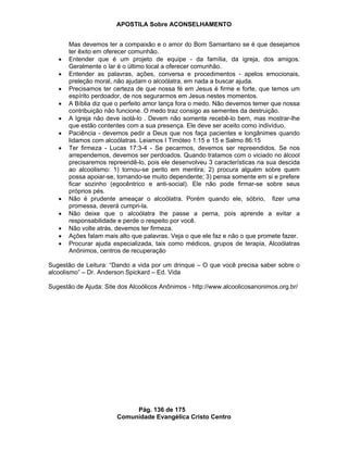 APOSTILA Sobre ACONSELHAMENTO
Pág. 136 de 175
Comunidade Evangélica Cristo Centro
Mas devemos ter a compaixão e o amor do Bom Samaritano se é que desejamos
ter êxito em oferecer comunhão.
Entender que é um projeto de equipe - da família, da igreja, dos amigos.
Geralmente o lar é o último local a oferecer comunhão.
Entender as palavras, ações, conversa e procedimentos - apelos emocionais,
preleção moral, não ajudam o alcoólatra, em nada a buscar ajuda.
Precisamos ter certeza de que nossa fé em Jesus é firme e forte, que temos um
espírito perdoador, de nos segurarmos em Jesus nestes momentos.
A Bíblia diz que o perfeito amor lança fora o medo. Não devemos temer que nossa
contribuição não funcione. O medo traz consigo as sementes da destruição.
A Igreja não deve isolá-lo . Devem não somente recebê-lo bem, mas mostrar-lhe
que estão contentes com a sua presença. Ele deve ser aceito como indivíduo.
Paciência - devemos pedir a Deus que nos faça pacientes e longânimes quando
lidamos com alcoólatras. Leiamos I Timóteo 1:15 e 15 e Salmo 86:15
Ter firmeza - Lucas 17:3-4 - Se pecarmos, devemos ser repreendidos. Se nos
arrependemos, devemos ser perdoados. Quando tratamos com o viciado no álcool
precisaremos repreendê-lo, pois ele desenvolveu 3 características na sua descida
ao alcoolismo: 1) tornou-se perito em mentira; 2) procura alguém sobre quem
possa apoiar-se, tornando-se muito dependente; 3) pensa somente em si e prefere
ficar sozinho (egocêntrico e anti-social). Ele não pode firmar-se sobre seus
próprios pés.
Não é prudente ameaçar o alcoólatra. Porém quando ele, sóbrio, fizer uma
promessa, deverá cumpri-la.
Não deixe que o alcoólatra lhe passe a perna, pois aprende a evitar a
responsabilidade e perde o respeito por você.
Não volte atrás, devemos ter firmeza.
Ações falam mais alto que palavras. Veja o que ele faz e não o que promete fazer.
Procurar ajuda especializada, tais como médicos, grupos de terapia, Alcoólatras
Anônimos, centros de recuperação
Sugestão de Leitura: “Dando a vida por um drinque – O que você precisa saber sobre o
alcoolismo” – Dr. Anderson Spickard – Ed. Vida
Sugestão de Ajuda: Site dos Alcoólicos Anônimos - http://www.alcoolicosanonimos.org.br/
 