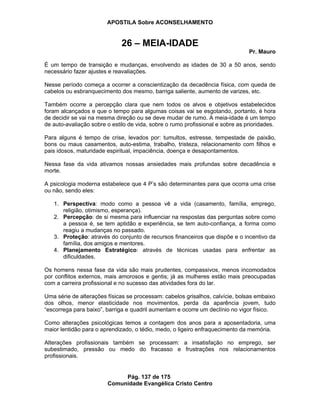 APOSTILA Sobre ACONSELHAMENTO
Pág. 137 de 175
Comunidade Evangélica Cristo Centro
26 – MEIA-IDADE
Pr. Mauro
É um tempo de transição e mudanças, envolvendo as idades de 30 a 50 anos, sendo
necessário fazer ajustes e reavaliações.
Nesse período começa a ocorrer a conscientização da decadência física, com queda de
cabelos ou esbranquecimento dos mesmo, barriga saliente, aumento de varizes, etc.
Também ocorre a percepção clara que nem todos os alvos e objetivos estabelecidos
foram alcançados e que o tempo para algumas coisas vai se esgotando, portanto, é hora
de decidir se vai na mesma direção ou se deve mudar de rumo. A meia-idade é um tempo
de auto-avaliação sobre o estilo de vida, sobre o rumo profissional e sobre as prioridades.
Para alguns é tempo de crise, levados por: tumultos, estresse, tempestade de paixão,
bons ou maus casamentos, auto-estima, trabalho, tristeza, relacionamento com filhos e
pais idosos, maturidade espiritual, impaciência, doença e desapontamentos.
Nessa fase da vida ativamos nossas ansiedades mais profundas sobre decadência e
morte.
A psicologia moderna estabelece que 4 P’s são determinantes para que ocorra uma crise
ou não, sendo eles:
1. Perspectiva: modo como a pessoa vê a vida (casamento, família, emprego,
religião, otimismo, esperança).
2. Percepção: de si mesma para influenciar na respostas das perguntas sobre como
a pessoa é, se tem aptidão e experiência, se tem auto-confiança, a forma como
reagiu a mudanças no passado.
3. Proteção: através do conjunto de recursos financeiros que dispõe e o incentivo da
família, dos amigos e mentores.
4. Planejamento Estratégico: através de técnicas usadas para enfrentar as
dificuldades.
Os homens nessa fase da vida são mais prudentes, compassivos, menos incomodados
por conflitos externos, mais amorosos e gentis; já as mulheres estão mais preocupadas
com a carreira profissional e no sucesso das atividades fora do lar.
Uma série de alterações físicas se processam: cabelos grisalhos, calvície, bolsas embaixo
dos olhos, menor elasticidade nos movimentos, perda da aparência jovem, tudo
“escorrega para baixo”, barriga e quadril aumentam e ocorre um declínio no vigor físico.
Como alterações psicológicas temos a contagem dos anos para a aposentadoria, uma
maior lentidão para o aprendizado, o tédio, medo, o ligeiro enfraquecimento da memória.
Alterações profissionais também se processam: a insatisfação no emprego, ser
subestimado, pressão ou medo do fracasso e frustrações nos relacionamentos
profissionais.
 