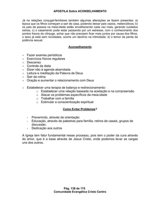 APOSTILA Sobre ACONSELHAMENTO
Pág. 138 de 175
Comunidade Evangélica Cristo Centro
Já na relações conjugal-familiares também algumas alterações se fazem presentes: a)
época que os filhos começam a sair de casa, podendo deixar pais vazios, melancólicos; b)
os pais da pessoa na meia-idade estão envelhecendo cada vez mais, gerando cuidados
extras; c) o casamento pode estar passando por um estresse, com o conhecimento dos
pontos fracos do cônjuge, achar que não precisam ficar mais juntos por causa dos filhos,
o sexo já está sem novidades, ocorre um declínio na intimidade; d) o temor da perda da
potência sexual.
Aconselhamento
Fazer exames periódicos
Exercícios físicos regulares
Descanso
Controle da dieta
Dizer não à agenda abarrotada
Leitura e meditação da Palavra de Deus
Sair da rotina
Oração e aumentar o relacionamento com Deus
Estabelecer uma terapia de balanço e redirecionamento:
o Estabelecer uma relação baseada na aceitação e na compreensão
o Atacar os problemas específicos da meia-idade
o Trabalhar com a família
o Estimular a conscientização espiritual
Como Evitar Problemas?
- Prevenindo, através de orientação
- Educação, através de palestras para família, retiros de casais, grupos de
discussão.
- Dedicação aos outros
A Igreja tem fator fundamental nesse processo, pois tem o poder da cura através
do amor, que é a base através de Jesus Cristo, onde podemos levar as cargas
uns dos outros.
 